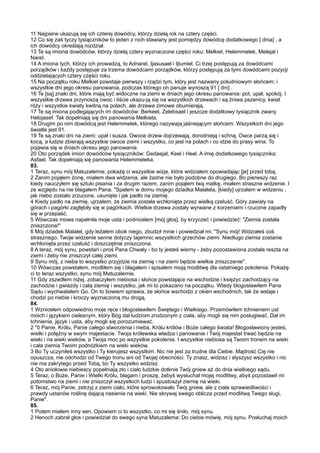 11 Najpierw ukazują się ich czterej dowódcy, którzy dzielą rok na cztery części.
12 Co się zaś tyczy tysiączników to jeden z nich stawiany jest pomiędzy dowódcę dodatkowego [ dnia] , a
ich dowódcy określają rozdział.
13 Te są imiona dowódców, którzy dzielą cztery wyznaczone części roku: Melkiel, Helemmelek, Melejal i
NareI.
14 A imiona tych, którzy ich prowadzą, to Adnarel, Ijasusael i Ijlumiel. Ci trzej postępują za dowódcami
porządków i każdy postępuje za trzema dowódcami porządków, którzy postępują za tymi dowódcami pozycji
oddzielających cztery części roku.
15 Na początku roku Melkiel powstaje pierwszy i rządzi tym, który jest nazwany południowym słońcem; i
wszystkie dni jego okresu panowania, podczas którego on panuje wynoszą 91 [ dni] .
16 Te [są] znaki dni, które mają być widoczne na ziemi w dniach jego okresu panowania: pot, upał, spokój. I
wszystkie drzewa przynoszą owoc i liście ukazu-ją się na wszystkich drzewach i są żniwa pszenicy, kwiat
róży i wszystkie kwiaty kwitną na polach, ale drzewa zimowe obumierają.
17 Te są imiona podlegających im dowódców: Berkeel, Zelebsael i jeszcze dodatkowy tysiącznik zwany
Helojasef. Tak dopełniają się dni panowania Melkiela.
18 Drugim po nim dowódcą jest Helemmelek, którego nazywają jaśniejącym słońcem. Wszystkich dni jego
światła jest 91.
19 Te są znaki dni na ziemi: upał i susza. Owoce drzew dojrzewają, dorodnieją i schną. Owce parzą się i
kocą, a ludzie zbierają wszystkie owoce ziemi i wszystko, co jest na polach i co idzie do prasy wina. To
pojawia się w dniach okresu jego panowania.
20 Oto porządek imion dowódców tysiączników: Gedaejal, Keel i Heel. A imię dodatkowego tysiącznika:
Asfael. Tak dopełniają się panowania Helemmeleka.
83.
1 Teraz, synu mój Matuzalemie, pokażę ci wszystkie wizje, które widziałem opowiadając [je] przed tobą.
2 Zanim pojąłem żonę, miałem dwa widzenia, ale żadne nie było podobne do drugiego. Bo pierwszy raz
kiedy nauczyłem się sztuki pisania i za drugim razem, zanim pojąłem twą matkę, miałem straszne widzenie. I
ze względu na nie błagałem Pana. "Spałem w domu mojego dziadka Malalela, [kiedy] ujrzałem w widzeniu ,
jak niebo zostało zrzucone, usunięte i jak padło na ziemię.
4 Kiedy padło na ziemię, ujrzałem, że ziemia została wchłonięta przez wielką czeluść. Góry zawisły na
górach i pagórki zagłębiły się w pagórkach. Wielkie drzewa zostały wyrwane z korzeniami i rzucone zapadły
się w przepaść.
5 Wówczas mowa napełniła moje usta i podniosłem [mój głos], by krzyczeć i powiedzieć: "Ziemia została
zniszczona!"
6 Mój dziadek Malalel, gdy leżałem obok niego, zbudził mnie i powiedział mi: "Synu mój! Widziałeś coś
strasznego. Twoje widzenie senne dotyczy tajemnic wszystkich grzechów ziemi. Niedługo ziemia zostanie
wchłonięta przez czeluść i doszczętnie zniszczona.
8 A teraz, mój synu, powstań i proś Pana Chwały - bo ty jesteś wierny - żeby pozostawiona została reszta na
ziemi i żeby nie zniszczył całej ziemi.
9 Synu mój, z nieba to wszystko przyjdzie na ziemię i na ziemi będzie wielkie zniszczenie".
10 Wówczas powstałem, modliłem się i błagałem i spisałem moją modlitwę dla ostatniego pokolenia. Pokażę
ci to teraz wszystko, synu mój Matuzalemie.
11 Gdy zszedłem niżej, zobaczyłem niebiosa i słońce powstające na wschodzie i księżyc zachodzący na
zachodzie i gwiazdy i całą ziemię i wszystko, jak mi to pokazano na początku. Wtedy błogosławiłem Pana
Sądu i wychwalałem Go. On to bowiem sprawia, że słońce wschodzi z okien wschodnich, tak że wstaje i
chodzi po niebie i kroczy wyznaczoną mu drogą.
84.
1 Wzniosłem odpowiednio moje ręce i błogosławiłem Świętego i Wielkiego. Przemówiłem tchnieniem ust
moich i językiem cielesnym, który Bóg dał ludziom zrodzonym z ciała, aby mogli się nim posługiwać. Dał im
tchnienie, język i usta, aby mogli się porozumiewać.
2 "0 Panie, Królu, Panie całego stworzenia i nieba, Królu królów i Boże całego świata! Błogosławiony jesteś,
wielki i potężny w swym majestacie. Twoja królewska władza i panowanie i Twój majestat trwać będzie na
wieki i na wieki wieków, a Twoja moc po wszystkie pokolenia. I wszystkie niebiosa są Twoim tronem na wieki
i cała ziemia Twoim podnóżkiem na wieki wieków.
3 Bo Ty uczyniłeś wszystko i Ty kierujesz wszystkim. Nic nie jest za trudne dla Ciebie. Mądrość Cię nie
opuszcza, nie odchodzi od Twego tronu ani od Twojej obecności. Ty znasz, widzisz i słyszysz wszystko i nic
nie ma zakrytego przed Tobą, bo Ty wszystko widzisz.
4 Oto aniołowie niebiescy popełniają zło i ciało ludzkie dotknie Twój gniew aż do dnia wielkiego sądu.
5 Teraz, o Boże, Panie i Wielki Królu, błagam i proszę, żebyś wysłuchał mojej modlitwy, abyś pozostawił mi
potomstwo na ziemi i nie zniszczył wszystkich ludzi i spustoszył ziemię na wieki.
6 Teraz, mój Panie, zetrzyj z ziemi ciało, które sprowokowało Twój gniew, ale z ciała sprawiedliwości i
prawdy ustanów roślinę dającą nasienie na wieki. Nie skrywaj swego oblicza przed modlitwą Twego sługi,
Panie".
85.
1 Potem miałem inny sen. Opowiem ci to wszystko, co mi się śniło, mój synu.
2 Henoch zabrał głos i powiedział do swego syna Matuzalema: Do ciebie mówię, mój synu. Posłuchaj moich
 