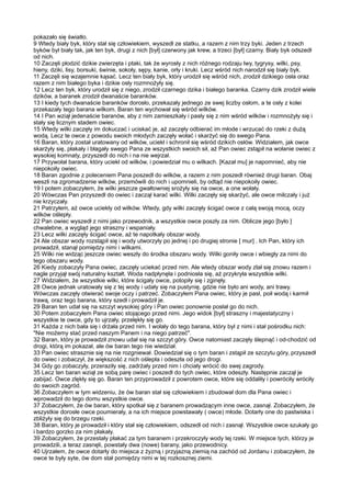 pokazało się światło.
9 Wtedy biały byk, który stał się człowiekiem, wyszedł ze statku, a razem z nim trzy byki. Jeden z trzech
byków był biały tak, jak ten byk, drugi z nich [był] czerwony jak krew, a trzeci [był] czarny. Biały byk odszedł
od nich.
10 Zaczęli płodzić dzikie zwierzęta i ptaki, tak że wyrosły z nich różnego rodzaju lwy, tygrysy, wilki, psy,
hieny, dziki, lisy, borsuki, świnie, sokoły, sępy, kanie, orły i kruki. Lecz wśród nich narodził się biały byk.
11 Zaczęli się wzajemnie kąsać. Lecz ten biały byk, który urodził się wśród nich, zrodził dzikiego osła oraz
razem z nim białego byka i dzikie osły rozmnożyły się.
12 Lecz ten byk, który urodził się z niego, zrodził czarnego dzika i białego baranka. Czarny dzik zrodził wiele
dzików, a baranek zrodził dwanaście baranków.
13 I kiedy tych dwanaście baranków dorosło, przekazały jednego ze swej liczby osłom, a te osły z kolei
przekazały tego barana wilkom. Baran ten wychował się wśród wilków.
14 I Pan wziął jedenaście baranów, aby z nim zamieszkały i pasły się z nim wśród wilków i rozmnożyły się i
stały się licznym stadem owiec.
15 Wtedy wilki zaczęły im dokuczać i uciskać je, aż zaczęły odbierać im młode i wrzucać do rzeki z dużą
wodą. Lecz te owce z powodu swoich młodych zaczęły wołać i skarżyć się do swego Pana.
16 Baran, który został uratowany od wilków, uciekł i schronił się wśród dzikich osłów. Widziałem, jak owce
skarżyły się, płakały i błagały swego Pana ze wszystkich swoich sił, aż Pan owiec zstąpił na wołanie owiec z
wysokiej komnaty, przyszedł do nich i na nie wejrzał.
17 Przywołał barana, który uciekł od wilków, i powiedział mu o wilkach. [Kazał mu] je napomnieć, aby nie
niepokoiły owiec.
18 Baran zgodnie z poleceniem Pana poszedł do wilków, a razem z nim poszedł również drugi baran. Obaj
weszli na zgromadzenie wilków, przemówili do nich i upomnieli, by odtąd nie niepokoiły owiec.
19 I potem zobaczyłem, że wilki jeszcze gwałtowniej srożyły się na owce, a one wołały.
20 Wówczas Pan przyszedł do owiec i zaczął karać wilki. Wilki zaczęły się skarżyć, ale owce milczały i już
nie krzyczały.
21 Patrzyłem, aż owce uciekły od wilków. Wtedy, gdy wilki zaczęły ścigać owce z całą swoją mocą, oczy
wilków oślepły.
22 Pan owiec wyszedł z nimi jako przewodnik, a wszystkie owce poszły za nim. Oblicze jego [było ]
chwalebne, a wygląd jego straszny i wspaniały.
23 Lecz wilki zaczęły ścigać owce, aż te napotkały obszar wody.
24 Ale obszar wody rozstąpił się i wody utworzyły po jednej i po drugiej stronie [ mur] . Ich Pan, który ich
prowadził, stanął pomiędzy nimi i wilkami.
25 Wilki nie widząc jeszcze owiec weszły do środka obszaru wody. Wilki goniły owce i wbiegły za nimi do
tego obszaru wody.
26 Kiedy zobaczyły Pana owiec, zaczęły uciekać przed nim. Ale wtedy obszar wody zlał się znowu razem i
nagle przyjął swój naturalny kształt. Woda nadpłynęła i podniosła się, aż przykryła wszystkie wilki.
27 Widziałem, że wszystkie wilki, które ścigały owce, potopiły się i zginęły.
28 Owce jednak uratowały się z tej wody i udały się na pustynię, gdzie nie było ani wody, ani trawy.
Wówczas zaczęły otwierać swoje oczy i patrzeć. Zobaczyłem Pana owiec, który je pasł, poił wodą i karmił
trawą, oraz tego barana, który szedł i prowadził je.
29 Baran ten udał się na szczyt wysokiej góry i Pan owiec ponownie posłał go do nich.
30 Potem zobaczyłem Pana owiec stojącego przed nimi. Jego widok [był] straszny i majestatyczny i
wszystkie te owce, gdy to ujrzały, przelękły się go.
31 Każda z nich bała się i drżała przed nim. I wołały do tego barana, który był z nimi i stał pośrodku nich:
"Nie możemy stać przed naszym Panem i na niego patrzeć".
32 Baran, który je prowadził znowu udał się na szczyt góry. Owce natomiast zaczęły ślepnąć i od-chodzić od
drogi, którą im pokazał, ale ów baran tego nie wiedział.
33 Pan owiec strasznie się na nie rozgniewał. Dowiedział się o tym baran i zstąpił ze szczytu góry, przyszedł
do owiec i zobaczył, że większość z nich oślepła i odeszła od jego drogi.
34 Gdy go zobaczyły, przeraziły się, zadrżały przed nim i chciały wrócić do swej zagrody.
35 Lecz ten baran wziął ze sobą parę owiec i poszedł do tych owiec, które odeszły. Następnie zaczął je
zabijać. Owce zlękły się go. Baran ten przyprowadził z powrotem owce, które się oddaliły i powróciły wróciły
do swoich zagród.
36 Zobaczyłem w tym widzeniu, że ów baran stał się człowiekiem i zbudował dom dla Pana owiec i
wprowadził do tego domu wszystkie owce.
37 Zobaczyłem, że ów baran, który spotkał się z baranem prowadzącym inne owce, zasnął. Zobaczyłem, że
wszystkie dorosłe owce poumierały, a na ich miejsce powstawały ( owce) młode. Dotarły one do pastwiska i
zbliżyły się do brzegu rzeki.
38 Baran, który je prowadził i który stał się człowiekiem, odszedł od nich i zasnął. Wszystkie owce szukały go
i bardzo gorzko za nim płakały.
39 Zobaczyłem, że przestały płakać za tym baranem i przekroczyły wody tej rzeki. W miejsce tych, którzy je
prowadzili, a teraz zasnęli, powstały dwa (nowe) barany, jako przewodnicy.
40 Ujrzałem, że owce dotarły do miejsca z żyzną i przyjazną ziemią na zachód od Jordanu i zobaczyłem, że
owce te były syte, ów dom stał pomiędzy nimi w tej rozkosznej ziemi.
 