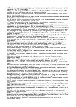 41 Raz ich oczy były otwarte, raz zaślepione, aż inny baran powstał i pokierował nimi i sprowadził wszystkie
na powrót, a oczy ich zostały otwarte.
42 Psy, lisy i dziki zaczęły pożerać owce, aż Pan owiec wzbudził pośród nich barana, który je poprowadził.
43 Baran ten zaczął bóść te psy, lisy i dziki, aż je wszystkie pozabijał.
44 Wówczas oczy tego barana zostały otwarte i zaczął on bóść owce, nie zważał na swoją cześć, deptał je i
zachowywał się niestosownie.
45 Pan owiec posłał pewnego barana do innego barana i ustanowił go przewodnikiem stada owiec w miejsce
tamtego barana, który wyrzekł się swej chwały.
46 Przyszedł do niego, porozmawiał z nim i podniósł go do [rangi] przewodnika stada, ustanowił go księciem
i wodzem owiec. Przez cały ten czas psy uciskały owce.
47 Pierwszy baran prześladował tego drugiego barana, a ten drugi baran powstał i uciekł przed nim.
Zobaczyłem, że psy doprowadziły do upadku pierw-szego barana.
48 Wówczas ów drugi baran podniósł się i poprowadził owce, a baran ten zrodził wiele owiec i zasnął. Mały
baranek stał się baranem w jego miejsce i stał się księ-ciem i wodzem tych owiec.
49 Owce te wzrastały i powiększały się. Ale wszystkie psy, lisy i dziki bały się i uciekły przed nim, a ten baran
bódł i pozabijał wszystkie zwierzęta i zwie-rzęta te już nie miały przewagi nad owcami i już ich nie porywały.
50 Dom ten stał się wielki i przestronny dla tych owiec, a owce wybudowały wysoką i wielką wieżę na tym
miejscu dla Pana owiec. Dom był niski, ale wieża wyniosła i wysoka. Pan owiec stanął na tej wieży a one
zastawiły mu pełny stół.
51 Ponownie zobaczyłem, jak owce odchodziły, wędrowały różnymi drogami i porzuciły swój dom. Pan owiec
powołał niektóre z owiec i posłał je do owiec, ale owce zaczęły je zabijać.
52 Ale jedna z nich została zachowana i nie została zabita. Wyrwała się i zaczęła krzyczeć na owce. Te
chciały ją zabić. Lecz Pan owiec uratował ją z rąk tych owiec, wyniósł ją do góry i postawił tam, gdzie się
znajdowałem.
53 Posłał do stada wiele innych owiec do tych owiec, żeby je napomniały i żeby się nad sobą użaliły.
54 Potem zobaczyłem, że porzuciły dom Pana owiec, odstąpiły od jego wieży, a oczy ich oślepły.
Zobaczyłem, że Pan owiec dopuścił do wielkiego przelewu krwi wśród owiec na ich pastwiskach do tego
stopnia, że same te owce doprowadziły do masakry i opuściły to miejsce.
55 Wydał je w ręce lwów, tygrysów, wilków, hien, w ręce lisów i wszyst-kich zwierząt. Te dzikie zwierzęta
zaczęły rozszarpywać owce na kawałki.
56 Zobaczyłem, że opuścił swą wieżę i dom, a je wszystkie oddał w ręce lwów i w ręce wszystkich zwierząt,
aby je rozrywały na kawałki i pożerały.
57 Zacząłem z całych sił wołać i wzywać Pana owiec. Przedłożyłem mu sytuację owiec pożeranych przez
dzikie zwierzęta.
58 Lecz on milczał, patrzył i cieszył się, że je pożerano, ścierano i usuwano. Wydaje je wszystkim
zwierzętom na pokarm.
59 Powołał siedemdziesięciu pasterzy i powierzył im owce, aby je paśli. Powiedział do pasterzy i do ich
towarzyszy: "Każdy z was odtąd ma paść owce i czynić wszystko, cokolwiek wam polecę.
60 Przekażę [je] wam dokładnie policzone i którą wskażę, że ma być zabita, zabijecie ją". I przekazał im te
owce.
61 Zawołał drugiego i powiedział doń: "Stój i patrz uważnie na to wszystko, co pasterze robią z owcami, gdyż
oni zniszczą spośród nich więcej, niż nakazałem.
62 Zapisz wszelkie nadużycie i zabójstwo spowodowane przez pasterzy, ile ich zabiją z mojego rozkazu, a
ile zabiją z własnej woli. Zapisz, który z pasterzy którą zabił.
63 Przeczytaj mi, ile dokładnie oni zabili z ich własnej woli, a ile z mojego rozkazu, aby to było świadectwem
dla mnie przeciwko nim, abym mógł poznać wszystkie czyny pasterzy i kiedy będę ich oceniał, abym mógł
zobaczyć, co zrobili i czy byli wierni mojemu rozkazowi, czy nie.
64 Nie muszę jednak o tym wiedzieć i nie musisz ich o tym informować ani ich karcić, tylko spisz dokładnie,
co każdy z nich z osobna dokonał, kogo pasterze zabili, i przedstaw mi to wszystko".
65 Patrzyłem tak długo, aż ci pasterze kolejno trudnili się wypasaniem (owiec). Zaczęli oni zabijać i niszczyć
więcej, niż im nakazano i wydali oni te owce na łup lwów.
66 Lwy i tygrysy rozszarpały i pożerały większość tych owiec, a dziki dopełniły z nimi reszty. Podpalili wieżę i
zniszczyli dom.
67 Bardzo się zasmuciłem z powodu wieży i zniszczenia domu owiec. Potem nie mogłem już dojrzeć, czy te
owce powróciły do owego domu.
68 Pasterze i ich towarzysze wydali te owce na pożarcie wszystkim dzikim zwierzętom. Każdy z nich w
odpowiednim czasie otrzymał ich określoną liczbę i przy każdym z nich z osobna zapisano w księdze, ile ich
zabił(...)
69 Każdy z nich zabił i zniszczył więcej, niż mu nakazano. Zacząłem więc płakać i bardzo rozpaczać i
lamentować z powodu tych owiec.
70 Tak samo widziałem w widzeniu, jak ten, który trzymał księgę, zapisywał każdego dnia owcę, która ginęła
z rąk tych pasterzy, i zaniósł całą księgę Panu owiec, przedstawił mu ją i pokazał, co każdy z nich uczynił, ile
każdy z nich zabił (owiec ) i ile każdy z nich przeznaczył na zabicie.
71 Przeczytano księgę w obecności Pana owiec, a on wziął księgę do swoich rąk, przeczytał ją,
zapieczętował i odłożył.
 