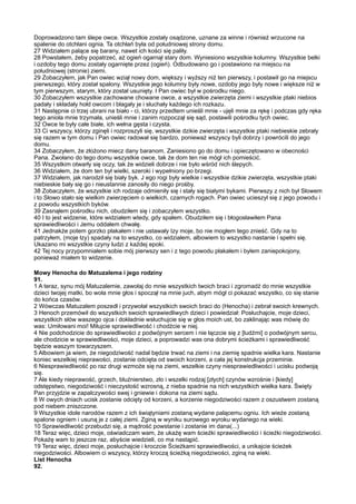 Doprowadzono tam ślepe owce. Wszystkie zostały osądzone, uznane za winne i również wrzucone na
spalenie do otchłani ognia. Ta otchłań była od południowej strony domu.
27 Widziałem palące się barany, nawet ich kości się paliły.
28 Powstałem, żeby popatrzeć, aż ogień ogarnął stary dom. Wyniesiono wszystkie kolumny. Wszystkie belki
i ozdoby tego domu zostały ogarnięte przez (ogień). Odbudowano go i postawiono na miejscu na
południowej (stronie) ziemi.
29 Zobaczyłem, jak Pan owiec wziął nowy dom, większy i wyższy niż ten pierwszy, i postawił go na miejscu
pierwszego, który został spalony. Wszystkie jego kolumny były nowe, ozdoby jego były nowe i większe niż w
tym pierwszym, starym, który został usunięty. I Pan owiec był w pośrodku niego.
30 Zobaczyłem wszystkie zachowane chowane owce, a wszystkie zwierzęta ziemi i wszystkie ptaki niebios
padały i składały hołd owcom i błagały je i słuchały każdego ich rozkazu.
31 Następnie ci trzej ubrani na biało - ci, którzy przedtem unieśli mnie - ujęli mnie za rękę i podczas gdy ręka
tego anioła mnie trzymała, unieśli mnie i zanim rozpoczął się sąd, postawili pośrodku tych owiec.
32 Owce te były całe białe, ich wełna gęsta i czysta.
33 Ci wszyscy, którzy zginęli i rozproszyli się, wszystkie dzikie zwierzęta i wszystkie ptaki niebieskie zebrały
się razem w tym domu i Pan owiec radował się bardzo, ponieważ wszyscy byli dobrzy i powrócili do jego
domu.
34 Zobaczyłem, że złożono miecz dany baranom. Zaniesiono go do domu i opieczętowano w obecności
Pana. Zwołano do tego domu wszystkie owce, tak że dom ten nie mógł ich pomieścić.
35 Wszystkim otwarły się oczy, tak że widzieli dobrze i nie było wśród nich ślepych.
36 Widziałem, że dom ten był wielki, szeroki i wypełniony po brzegi.
37 Widziałem, jak narodził się biały byk. J ego rogi były wielkie i wszystkie dzikie zwierzęta, wszystkie ptaki
niebieskie bały się go i nieustannie zanosiły do niego prośby.
38 Zobaczyłem, że wszystkie ich rodzaje odmieniły się i stały się białymi bykami. Pierwszy z nich był Słowem
i to Słowo stało się wielkim zwierzęciem o wielkich, czarnych rogach. Pan owiec ucieszył się z jego powodu i
z powodu wszystkich byków.
39 Zasnąłem pośrodku nich, obudziłem się i zobaczyłem wszystko.
40 I to jest widzenie, które widziałem wtedy, gdy spałem. Obudziłem się i błogosławiłem Pana
sprawiedliwości i Jemu oddałem chwałę.
41 Jednakże potem gorzko płakałem i nie ustawały Izy moje, bo nie mogłem tego znieść. Gdy na to
patrzyłem, (moje łzy) spadały na to wszystko, co widziałem, albowiem to wszystko nastanie i spełni się.
Ukazano mi wszystkie czyny ludzi z każdej epoki.
42 Tej nocy przypomniałem sobie mój pierwszy sen i z tego powodu płakałem i byłem zaniepokojony,
ponieważ miałem to widzenie.

Mowy Henocha do Matuzalema i jego rodziny
91.
1 A teraz, synu mój Matuzalemie, zawołaj do mnie wszystkich twoich braci i zgromadź do mnie wszystkie
dzieci twojej matki, bo woła mnie głos i spoczął na mnie juch, abym mógł ci pokazać wszystko, co się stanie
do końca czasów.
2 Wówczas Matuzalem poszedł i przywołał wszystkich swoich braci do (Henocha) i zebrał swoich krewnych.
3 Henoch przemówił do wszystkich swoich sprawiedliwych dzieci i powiedział: Posłuchajcie, moje dzieci,
wszystkich słów waszego ojca i dokładnie wsłuchujcie się w głos moich ust, bo zaklinając was mówię do
was: Umiłowani moi! Miłujcie sprawiedliwość i chodźcie w niej.
4 Nie podchodzicie do sprawiedliwości z podwójnym sercem i nie łączcie się z [ludźmi] o podwójnym sercu,
ale chodzicie w sprawiedliwości, moje dzieci, a poprowadzi was ona dobrymi ścieżkami i sprawiedliwość
będzie waszym towarzyszem.
5 Albowiem ja wiem, że niegodziwość nadal będzie trwać na ziemi i na ziemię spadnie wielka kara. Nastanie
koniec wszelkiej nieprawości, zostanie odcięta od swoich korzeni, a cała jej konstrukcja przeminie.
6 Niesprawiedliwość po raz drugi wzmoże się na ziemi, wszelkie czyny niesprawiedliwości i ucisku podwoją
się.
7 Ale kiedy nieprawość, grzech, bluźnierstwo, zło i wszelki rodzaj [złych] czynów wzrośnie i [kiedy]
odstępstwo, niegodziwość i nieczystość wzrosną, z nieba spadnie na nich wszystkich wielka kara. Święty
Pan przyjdzie w zapalczywości swej i gniewie i dokona na ziemi sądu.
8 W owych dniach ucisk zostanie odcięty od korzeni, a korzenie niegodziwości razem z oszustwem zostaną
pod niebem zniszczone.
9 Wszystkie idole narodów razem z ich świątyniami zostaną wydane palącemu ogniu. Ich wieże zostaną
spalone ogniem i usuną je z całej ziemi. Zginą w wyniku surowego wyroku wydanego na wieki.
10 Sprawiedliwość przebudzi się, a mądrość powstanie i zostanie im dana(...)
18 Teraz więc, dzieci moje, oświadczam wam, że ukażę wam ścieżki sprawiedliwości i ścieżki niegodziwości.
Pokażę wam to jeszcze raz, abyście wiedzieli, co ma nastąpić.
19 Teraz więc, dzieci moje, posłuchajcie i kroczcie Ścieżkami sprawiedliwości, a unikajcie ścieżek
niegodziwości. Albowiem ci wszyscy, którzy kroczą ścieżką niegodziwości, zginą na wieki.
List Henocha
92.
 