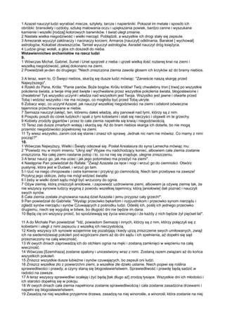 1 Azazel nauczył ludzi wyrabiać miecze, sztylety, tarcze i napierśniki. Pokazał im metale i sposób ich
obróbki: bransolety i ozdoby, sztukę malowania oczu i upiększania powiek, bardzo cenne i wyszukane
kamienie i wszelki [rodzaj] kolorowych barwników. I świat uległ zmianie.
2 Nastała wielka niegodziwość i wielki nierząd. Pobłądzili, a wszystkie ich drogi stały się zepsute.
3 Amezarak wyuczył zaklinaczy i nacinaczy korzeni, Armaros [nauczył] odklinania, Barakiel [ wychował]
astrologów, Kokabiel złowieszczów, Tamiel wyuczył astrologów, Asradel nauczył dróg księżyca.
4 Ludzie ginąc wołali, a głos ich doszedł do nieba.
Wstawiennictwo archaniołów na rzecz ludzi
9.
1 Wówczas Michał, Gabriel, Suriel i Uriel spojrzeli z nieba i ujrzeli wielką ilość rozlanej krwi na ziemi i
wszelką niegodziwość, jakiej dokonano na ziemi.
2 Powiedzieli je-den do drugiego: "Niech zniszczona ziemia zawoła głosem ich krzyków aż do bramy niebios.

3 A teraz, wam to, O Święci niebios, skarżą się dusze ludzi mówiąc: "Zanieście naszą skargę przed
Najwyższego".
4 Rzekli do Pana, Króla: "Panie panów, Boże bogów, Królu królów! Twój chwalebny tron [ trwa] po wszystkie
pokolenia świata, a twoje imię jest święte i wychwalane przez wszystkie pokolenia świata, błogosławione i
chwalebne! Tyś wszystko uczynił i władza nad wszystkim jest Twoja. Wszystko jest jawne i otwarte przed
Tobą i widzisz wszystko i nie ma niczego, co mogłoby być przed Tobą ukryte.
6 Zobacz więc, co uczynił Azazel, jak nauczył wszelkiej niegodziwości na ziemi i odsłonił odwieczne
tajemnice przechowywane w niebie.
7 Semiaza nauczył zaklęć, ten, któremu dałeś władzę, aby panował nad tymi, którzy są z nim.
8 Pospołu poszli do córek ludzkich i spali z tymi kobietami i stali się nieczyści i objawili im te grzechy.
9 Kobiety zrodziły gigantów i przez to cała ziemia napełniła się krwią i niegodziwością.
10 Teraz zaś dusze zmarłych wołają i skarżą się. Aż do bram niebios skarga ich dotarła, bo nie mogą
przemóc niegodziwości popełnionej na ziemi.
11 Ty wiesz wszystko, zanim coś się stanie i znasz ich sprawę. Jednak nic nam nie mówisz. Co mamy z nimi
począć?"
10.
1 Wówczas Najwyższy, Wielki i Święty odezwał się. Posłał Arsialaiura do syna Lamecha mówiąc mu:
2 "Powiedz mu w moim imieniu: 'Ukryj się!' Wyjaw mu nadchodzący koniec, albowiem cała ziemia zostanie
zniszczona. Na całej ziemi nastanie potop i to, co na niej się znajduje, ulegnie zniszczeniu.
3 A teraz naucz go, jak ma uciec i jak jego potomstwo ma przeżyć na ziemi".
4 Następnie Pan powiedział do Rafała: "Zwiąż Azazela za ręce i nogi i wrzuć go do ciemności. Otwórz
pustynię, która jest w Dudael, i wrzuć go tam.
5 I rzuć na niego chropowate i ostre kamienie i przykryj go ciemnością. Niech tam przebywa na zawsze!
Przykryj jego oblicze, żeby nie mógł widzieć światła
6 I żeby w wielki dzień sądu mógł być wrzucony do ognia.
7 Ożyw ziemię, którą zniszczyli aniołowie, i zapowiedz uzdrowienie ziemi, albowiem ja ożywię ziemię tak, że
nie wszyscy synowie ludzcy wyginą z powodu wszelkiej tajemnicy, którą [aniołowie] dali poznać i nauczyli
swych synów.
8 Cała ziemia została zrujnowana nauką dzieł Azazela i jemu przypisz cały grzech!".
9 Pan powiedział do Gabriela: "Wystąp przeciwko bękartom i rozpustnikom i przeciwko synom nierządu i
zgładź synów nierządu i synów Czuwających z pośrodku ludzi. Odeślij ich, poślij ich jednego przeciwko
drugiemu, niech się wygubią w bitwie, bo długość dni nie będzie im dana.
10 Będą cię oni wszyscy prosić, bo spodziewają się życia wiecznego i że każdy z nich będzie żył pięćset lat".

11 A do Michała Pan powiedział: "Idź, powiadom Semiazę i innych, którzy są z nim, którzy połączyli się z
kobietami i ulegli z nimi zepsuciu z wszelką ich nieczystością.
12 Kiedy wszyscy ich synowie wzajemnie się pozabijają i kiedy ujrzą zniszczenie swych umiłowanych, zwiąż
ich na siedemdziesiąt pokoleń pod wzgórzami ziemi aż do dni sądu i ich spełnienia, aż dopełni się sąd
przeznaczony na całą wieczność.
13 W owych dniach zaprowadzą ich do otchłani ognia na męki i zostaną zamknięci w więzieniu na całą
wieczność.
14 Wówczas [Szemihaza] zostanie spalony i unicestwiony wraz z nimi. Zostaną razem związani aż do końca
wszystkich pokoleń.
15 Zniszcz wszystkie dusze lubieżne i synów czuwających, bo zepsuli oni ludzi.
16 Zniszcz wszelkie zło z powierzchni ziemi, a wszelkie złe dzieło ustanie. Niech pojawi się roślina
sprawiedliwości i prawdy, a czyny staną się błogosławieństwem. Sprawiedliwość i prawdę będą sadzić w
radości na zawsze.
17 A teraz wszyscy sprawiedliwi ocaleją i żyć będą [tak długo aż] zrodzą tysiące. Wszystkie dni ich młodości i
ich starości dopełnią się w pokoju.
18 W owych dniach cała ziemia napełniona zostanie sprawiedliwością i cała zostanie zasadzona drzewami i
napełni się błogosławieństwem.
19 Zasadzą na niej wszelkie przyjemne drzewa, zasadzą na niej winorośle, a winorośl, która zostanie na niej
 