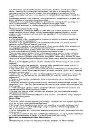 1 List, który Henoch napisał i dał Matuzalemowi, synowi swemu. To właśnie Henoch spisał całą naukę
mądrości, sławiony przez wszystkich ludzi, sędzia i książę całej ziemi do wszystkich moich dzieci
mieszkających na ziemi i dla przyszłych pokoleń, które potem będą pełnić sprawiedliwość i pokój.
2 Niech duch wasz się nie smuci z powodu czasów, ponieważ Wielki Święty wyznaczył dni na wszystkie
sprawy.
3 Sprawiedliwy powstanie ze snu, powstanie i chodzić będzie ścieżką sprawiedliwości, a wszystkie jego
ścieżki i postępowanie będą zawsze dobre i sprawiedliwe.
4 (Bóg) zmiłuje się nad sprawiedliwym i udzieli mu sprawiedliwości wiecznej. Obdarzy go władzą, a on
będzie sądził sprawiedliwie i z dobrocią. Będzie postępował w wieczystym świetle.
5 Grzech zniknie w ciemności na zawsze i od owego dnia nikt go nie będzie oglądał.
93.
1 Następnie Henoch zaczął czytać z księgi.
2 Henoch powiedział: "Dzieci moje! Ja Henoch powiem wam i dam poznać to, co odnosi się do synów
sprawiedliwości, do wybranych świata i do rośliny sprawiedliwości i prawdy zgodnie z tym, jak mi to
pokazano w widzeniu niebieskim, jak dowiedziałem się tego od świętych aniołów i jak zrozumiałem z
niebieskich tablic".
Apokalipsa Tygodni
3 Henoch rozpoczął czytać z księgi i powiedział: Urodziłem się jako siódmy pierwszego tygodnia, gdy
sprawiedliwość i prawość jeszcze trwały.
4 Po mnie w drugim tygodniu powstanie gwałt i zakwitnie kłamstwo. Kiedy to się skończy, wzrośnie
nieprawość, ale (Bóg) ustanowi prawo dla grzeszników.
5 Potem w trzecim tygodniu, pod jego koniec, zostanie wybrany człowiek, aby był rośliną sprawiedliwego
sądu. J ego potomstwo stanie się rośliną sprawiedliwości na wieki.
6 Potem w czwartym tygodniu, pod jego koniec, będą miały miejsce wizje świętych i sprawiedliwych,
otrzymają prawo dla wszystkich pokoleń oraz zostanie im ustanowiona zagroda.
7 Potem w piątym tygodniu, pod jego koniec, zostanie wybudowany na wieki dom chwały i panowania.
8 Następnie w szóstym tygodniu ci wszyscy, którzy w nim będą mieszkać, oślepną i serca wszystkich,
pozbawione mądrości pogrążą się w niegodziwości. Wtedy pewien człowiek wstąpi do nieba. Pod koniec
[ tego tygodnia] dom panowania zostanie spalony ogniem, a całe nasienie wybranego korzenia rozproszy
się.
9 Potem w siódmym tygodniu powstanie pokolenie odszczepieńców. Wiele dokonają, ale będą to dzieła
przewrotne.
10 Pod koniec tego (tygodnia) sprawiedliwi z odwiecznej rośliny sprawiedliwości zostaną wy-brani i im
zostanie dana siedmioraka nauka dotycząca całego stworzenia. 91.
11 Dzięki nim korzenie niegodziwości zostaną odcięte, jak również dzieło kłamstwa w czasie spełnienia się
(Sądu). Bluźniercy zostaną wycięci na każdym miejscu, a ci, którzy planują złe czyny, i ci, którzy popełniają
bluźnierstwo, zginą od miecza.
12 potem będzie inny tydzień, ósmy, który jest [tygodniem] sprawiedliwości i miecz zostanie mu dany, aby
sprawiedliwy sąd mógł być wykonany nad tymi, którzy czynią zło. Grzesznicy zostaną wydani w ręce
sprawiedliwych.
13 Pod koniec (tego tygodnia) nabędą legalne dobra i zostanie wybudowany dom dla wielkiego Króla w
chwale na wieki.
14 Następnie w dziewiątym tygodniu zostanie objawiony całemu światu sprawiedliwy sąd i wszystkie czyny
niegodziwości znikną z całej ziemi. Świat zostanie wydany na zniszczenie i wszyscy ludzie będą wypatrywać
ścieżki prawości.
15 I potem w dziesiątym tygodniu, w siódmej (jego) części odbędzie się sąd nad światem, nastanie czas
Wielkiego Sądu, który zostanie dokonany nad aniołami.
16 Pierwsze nieba przeminą, a ukaże się niebo nowe. Wszystkie moce niebios zajaśnieją na zawsze
siedmiokrotnym [światłem] .
17 I potem będzie wiele nieprzeliczonych tygodni na wieki w dobroci i sprawiedliwości i odtąd już nigdy nie
będzie się wspominać grzechu.
Wielkość Boga
93.
11 Bo czy jest człowiek, który może słuchać głosu Świętego i nie zadrżeć? Kto może wyśledzić jego myśli? I
któż tu jest, kto może patrzeć na wszystkie dzieła nieba?
12 [lub okazać] chwałę, którą [się chełpią]. Lub kto może widzieć jego tchnienie lub ducha i zdolny jest
wrócić i o nim powiedzieć? Lub kto może wstąpić i zstąpić na wszystkie krańce [niebios] i pojąć je lub
stworzyć coś do nich podobnego?
13 Czy jest jakiś człowiek, który może poznać, jaka jest szerokość i długość ziemi? Któremu wszystkie miary
zostały pokazane?
14 Lub czy jest jakiś człowiek, który może poznać długość nieba oraz jaka jest jego wysokość i na czym jest
ono ustawione i jak wielka jest liczba gwiazd i gdzie wszystkie światła odpoczywają?
Napomnienia dla sprawiedliwych i biada dla grzeszników
94.
1 A teraz mówię wam, moi synowie: miłujcie sprawiedliwość i chodźcie w niej. Albowiem ścieżki
 