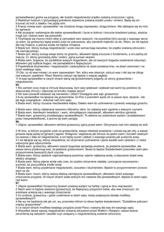 sprawiedliwości godne są przyjęcia, ale ścieżki niegodziwości prędko zostaną zniszczone i zginą.
2 Niektórym ludziom z [przyszłego] pokolenia objawione zostaną ścieżki ucisku i śmierci. Będą się oni
trzymać od nich z daleka i nie pójdą nimi.
3 A teraz mówię wam, sprawiedliwi: nie chodźcie drogą nieprawości, drogą śmierci. Nie zbliżajcie się do nich,
bo zginiecie.
4 Ale szukajcie i wybierajcie dla siebie sprawiedliwość i życie w dobroci i kroczcie ścieżkami pokoju, abyście
mogli żyć i dobrze wam się powodziło.
5 Trzymajcie się mocno moich słów w zamysłach serc waszych, nie pozwólcie [ich] usunąć z waszego serca.
Ja wiem, że grzesznicy będą wodzić ludzi na pokuszenie, aby zamienili mądrość na zło. Wiem, że nie będzie
dla niej miejsca, a pokusa wcale nie będzie mniejsza.
6 Biada tym, którzy budują niegodziwość i ucisk oraz wzmacniają oszustwo, bo prędko zostaną odrzuceni i
nie zaznają pokoju.
7 Biada tym, którzy budują swoje domy na grzechu, albowiem będą zrzucone z fundamentu, a oni padną od
miecza. Ci, którzy gromadzą złoto i srebro, zginą surowo ukarani.
8 Biada wam, bogacze, bo zaufaliście waszym bogactwom, ale od waszych bogactw zostaniecie odsunięci,
albowiem gdy byliście bogaci, nie pamiętaliście o Najwyższym.
9 Popełniliście bluźnierstwo i niegodziwość i zasłużyliście na dzień przelania krwi, na dzień ciemności i na
dzień wielkiego sądu.
10 Oto, co do was mówię i co wam zapowiadam: Ten, który was stworzył, odrzuci was i nikt się nie zlituje
nad waszym upadkiem. Wasz Stwórca cieszyć się będzie z waszej zagłady.
11 A wasi sprawiedliwi w owych dniach staną się [przedmiotem] pogardy ze strony grzeszników i
niegodziwców.
95.
1 Kto zamieni oczy moje w chmurę deszczową, bym was opłakiwał i wylewał nad wami łzy podobne do
deszczowej chmury i odpoczął od smutku mojego serca?
2 Kto wam pozwolił oddawać się nienawiści i złości? Dosięgnie was sąd, grzesznicy!
3 A wy sprawiedliwi nie lękajcie się grzeszników, bo Pan z powrotem wyda ich w wasze ręce, abyście - tak
jak tego pragnęliście - dokonali nad nimi sądu.
4 Biada wam, którzy rzucacie nieodwołalne klątwy. Daleko wam do uzdrowienia z powodu waszego grzechu.

5 Biada wam, którzy odpłacacie waszemu bliźniemu złem, bo odpłacą wam zgodnie z waszymi czynami.
6 Biada wam, kłamliwym świadkom, i wam, obmyślającym nieprawość, albowiem wkrótce zginiecie.
7 Biada wam, grzesznicy prześladujący sprawiedliwych. To właśnie wy zostaniecie wydani i prześladowani
przez niesprawiedliwość, a jarzmo jej wam zaciąży.
96.
1 Ufajcie, sprawiedliwi, albowiem wkrótce grzesznicy zginą przed wami. Otrzymacie nad nimi władzę do woli.

2 W dniu, w którym przyjdzie ucisk na grzeszników, wasza młodzież powstanie i uniesie się jak orły, a wasze
gniazda będą wyżej od [gniazd ] sępów. Wstąpicie i wejdziecie jak borsuki do jaskiń ziemi i szczelin skalnych
na zawsze z dala od niegodziwców, a oni będą ryczeć i płakać z waszego powodu jak pustynne sowy.
3 I nie lękajcie się wy, którzy cierpieliście, bo otrzymacie uzdrowienie i jasne światło wam zaświeci i z nieba
usłyszycie głos odpocznienia.
4 Biada wam, grzesznicy, albowiem wasze bogactwa sprawiają wrażenie, że jesteście sprawiedliwi, ale
wasze serca przekonują was, że jesteście grzesznikami. Słowo to będzie Świadectwem przeciwko wam jako
przypomnienie [waszych] złych czynów.
5 Biada wam, którzy zjadacie najprzedniejszą pszenicę i pijecie najlepszą wodę, a depczecie dzięki swej
władzy ubogiego.
6 Biada wam, którzy pijecie wodę cały czas, bo szybko otrzymacie odpłatę i poczujecie wyczerpanie i
suchość, bo porzuciliście źródło wody.
7 Biada wam, którzy popełniacie niegodziwość, oszustwo i bluźnierstwo. Będzie to przypomnieniem przeciw
wam za zło.
8 Biada wam, mocni, którzy waszą władzą ciemiężycie sprawiedliwych, albowiem dzień waszego
zniszczenia przyjdzie. W owych dniach wiele dobrych dni nastanie dla sprawiedliwych. Będzie to dzień sądu
nad wami.
97.
1 Ufajcie sprawiedliwi! Grzesznicy bowiem zostaną wydani na hańbę i zginą w dniu nieprawości.
2 Niech wam to będzie wiadomo [grzesznicy], że Najwyższy przypomni sobie, aby was zniszczyć i że
aniołowie ucieszą się z waszego zniszczenia.
3 Co zrobicie, grzesznicy, i gdzie uciekniecie w dzień sądu, kiedy posłyszycie dźwięk modlitwy
sprawiedliwych?
4 Ale wy nie będziecie tak jak oni, wy, przeciwko którym to słowo będzie świadectwem: "Zostaliście policzeni
między grzeszników".
5 I w owych dniach modlitwa świętego przyjdzie przed Pana i nastaną dla was dni waszego sądu.
6 Wszystkie słowa waszej niegodziwości zostaną odczytane przed Wielkim i Świętym, wasze twarze
zarumienią się wstydem i wszelki czyn związany z niegodziwością zostanie odrzucony.
 