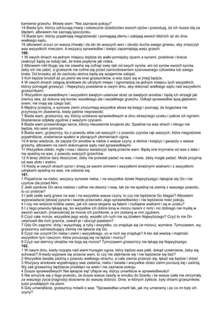 kamienie grzechu. Mówię wam: "Nie zaznacie pokoju!"
14 Biada tym, którzy odrzucają miarę i odwieczne dziedzictwo swoich ojców i powodują, że ich dusze idą za
błędem, albowiem nie zaznają spoczynku.
15 Biada tym, którzy popełniają niegodziwość i pomagają złemu i zabijają swoich bliźnich aż do dnia
wielkiego sądu,
16 albowiem zrzuci on waszą chwałę i da zło do waszych serc i obudzi ducha swego gniewu, aby zniszczył
was wszystkich mieczem. A wszyscy sprawiedliwi i święci zapamiętają wasz grzech.
100.
1 W owych dniach na jednym miejscu dojdzie do walki pomiędzy ojcami a synami, podobnie i bracia
(walczyć będą ze sobą) tak, że krew popłynie jak rzeka.
2 Albowiem nikt litując się nie zawaha się cofnąć swej ręki od swych synów, ani od synów swoich synów,
żeby ich nie zabić, a grzesznik nie cofnie się przed zamordowaniem szanowanego człowieka lub swego
brata. Od brzasku aż do zachodu słońca będą się wzajemnie zabijać.
3 Koń będzie brodził aż po piersi we krwi grzeszników, a wóz topić się w [niej] będzie.
4 W owych dniach zstąpią aniołowie do ukrytych miejsc i zgromadzą na jednym miejscu tych wszystkich,
którzy pomagali grzeszyć, i Najwyższy powstanie w owym dniu, aby dokonać wielkiego sądu nad wszystkimi
grzesznikami.
5 Wszystkim sprawiedliwym i wszystkim świętym ustanowi straż ze świętych aniołów i będą ich strzegli jak
źrenicy oka, aż dokona się koniec wszelkiego zła i wszelkiego grzechu. Odkąd sprawiedliwi śpią głębokim
snem, nie mają się czego bać.
6 Mędrcy przejrzą, a synowie ziemi zrozumieją wszystkie słowa tej księgi i poznają, że bogactwa nie
przyniosą im zbawienia, kiedy padnie nieprawość.
7 Biada wam, grzesznicy, wy, którzy uciskacie sprawiedliwych w dniu strasznego ucisku i palicie ich ogniem.
Dostaniecie odpłatę zgodnie z waszymi czynami.
8 Biada wam przewrotnego serca, którzy nieustannie knujecie zło. Spadnie na was strach i nikogo nie
będzie, kto wam pomoże.
9 Biada wam, grzesznicy, bo z powodu słów ust waszych i z powodu czynów rąk waszych, które niegodziwie
popełniliście, zostaniecie spaleni w płonących płomieniach ognia.
10 A teraz wiedzcie, że zapyta On aniołów w niebie o wasze czyny, a słońce i księżyc i gwiazdy o wasze
grzechy, albowiem na ziemi dokonujecie sądu nad sprawiedliwymi.
11 Wszystkie obłoki, mgła i rosa i deszcz świadczyć będą przeciw wam. Będą one trzymane od was z dala i
nie spadną na was, z powodu waszych grzechów.
12 A teraz złóżcie dary deszczowi, żeby nie przestał padać na was, i rosie, żeby mogła padać. Może przyjmą
od was złoto i srebro.
13 Kiedy w owych dniach szron i śnieg ze swoim zimnem i wszystkimi śnieżnymi wiatrami i z wszystkimi
udrękami spadną na was, nie ostoicie się.
101.
1 Popatrzcie na niebo, wszyscy synowie nieba, i na wszystkie dzieła Najwyższego i lękajcie się Go i nie
czyńcie zła przed Nim.
2 Jeśli zamknie On okna niebios i cofnie nie deszcz i rosę, tak że nie spadną na ziemię z waszego powodu,
to co zrobicie?
3 I jeśli ześle swój gniew na was i na wszystkie wasze czyny, to czy nie będziecie Go błagać? Albowiem
wypowiadacie [słowa] pyszne i twarde przeciwko Jego sprawiedliwości i nie będziecie mieć pokoju.
4 I czy nie widzicie królów owiec, jak ich owce targane są falami i rozbijane wiatrami i są w ucisku?
5 I z tego powodu lękają się, bo wszystkie ich dobra toną w morzu razem z nimi i nic dobrego nie myślą w
swoich sercach, [mianowicie] że morze ich pochłonie, a oni zostaną w nim zgubieni.
6 Czyż całe morze, wszystkie jego wody, wszelki ich ruch nie są dziełem Najwyższego? Czyż to nie On
ustanowił dla nich granice, zawarł je i otoczył piaskiem?
7 Gdy On zagrzmi, drżą i wysychają, a ryby i wszystko, co znajduje się (w morzu), wymiera. Tymczasem, wy,
grzesznicy zamieszkujący ziemię nie lękacie się Go.
8 Czyż nie uczynił On nieba i ziemi i wszystkiego, co w nich się znajduje? A kto dał wiedzę i mądrość
wszystkim tym rzeczom, które poruszają się na lądzie i morzu?
9 Czyż owi sternicy okrętów nie boją się morza? Tymczasem grzesznicy nie lękają się Najwyższego.
102.
1 W owym dniu, kiedy rozpęta nad wami huragan ognia, który będzie was palił, dokąd uciekniecie, żeby się
schować? A kiedy wypowie się przeciw wam, to czy nie zlękniecie się i nie będziecie się bać?
2 Wszystkie światła zadrżą z powodu wielkiego strachu, a cała ziemia przerazi się, lękać się będzie i drżeć.
3 Wszyscy aniołowie wypełniający swe zadania, niebo i światła i wszystkie dzieci ziemi poruszą się i zadrżą.
Wy zaś grzesznicy będziecie przeklęci na wieki i nie zaznacie pokoju.
4 Dusze sprawiedliwych! Nie lękajcie się! Ufajcie wy, którzy umarliście w sprawiedliwości!
5 Nie smućcie się z tego powodu, że dusze wasze zeszły w smutku do Szeolu i że wasze ciała nie otrzymały
za waszego życia [nagrody] stosownie do waszej dobroci. Dnie, w których żyliście, były dniami grzeszników,
ludzi przeklętych na ziemi.
6 Gdy umieraliście, grzesznicy mówili o was: "Sprawiedliwi umarli tak, jak my umieramy i po co im były ich
czyny?
 