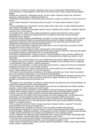 7 Oto tak jak my, umarli oni w smutku i ciemności i czym nas oni przewyższyli? Odtąd jesteśmy równi.
8 Cóż otrzymają i co będą oglądać na wieki? Bo oto oni również umarli i odtąd już nigdy nie będą oglądać
światła".
9 Mówię wam, grzesznicy: "Zadowalacie się tym, że jecie i pijecie, odzieracie nagich ludzi, kradniecie i
grzeszycie, nabywacie dobra i oglądacie pomyślne dni.
10 Widzieliście sprawiedliwych, ich spokojny koniec, albowiem nic złego nie znaleziono w nich aż do dnia ich
śmierci.
11 Lecz zostali unicestwieni i stali się tak, jakby ich nie było, a ich dusze zeszły do Szeolu w ucisku ".
103.
1 A teraz przysięgam wam, sprawiedliwi, na] ego wielką chwałę i Jego cześć, na Jego królewską godność i
Jego majestat. Przysięgam wam,
2 że rozumiem tę tajemnicę. Przeczytałem tabliczki niebios i widziałem pismo świętych i znalazłem napisane
i wyryte w nim to, co ich dotyczy,
3 że wszelkie dobro, radość i cześć zostały przygotowane i spisane dla duchów tych, którzy umarli w
sprawiedliwości, i że wiele dobra zostanie dane wam w nagrodę za wasz znój i że wasz los będzie
wspanialszy od losu żyjących.
4 Duchy tych, którzy pomarli w sprawiedliwości, żyć będą, a ich dusze radować się będą i cieszyć, a pamięć
o nich [pozostanie] przed Wielkim po wszystkie pokolenia wieczności. Dlatego nie lękajcie się ich obelg.
5 Biada wam, grzesznicy, kiedy umieracie w waszym grzechu i tym, którzy tacy jak wy mówią o was:
"Błogosławieni byli grzesznicy. Ujrzeli wszystkie swoje dni.
6 A teraz umarli w dobrobycie i bogactwie. Nie zaznali ucisku i rzezi za swego życia, ale umarli w chwale i
nie wykonano nad nimi wyroku za ich życia".
7 Wiedzcie, że ich dusze pójdą do Szeolu i zaznają nędzy i ucisk ich będzie wielki.
8 W ciemności i okowach i palących płomieniach dusze wasze przyjdą na wielki sąd i wielki sąd trwać będzie
po wszystkie pokolenia na wieki. Biada wam, bo nie zaznacie pokoju.
9 Nie mówcie o sprawiedliwych i dobrych, którzy żyli: "W dniach naszego ucisku mozolnie trudziliśmy się i
zaznaliśmy wszelkiego ucisku i napotkaliśmy wiele zła. Wyczerpaliśmy się i staliśmy się nieliczni, a duch
nasz osłabł.
10 Niszczono nas i nie było nikogo, kto by nam pomógł słowami lub czynami. Byliśmy niemocni i uznani za
nic. Byliśmy torturowani i niszczeni i nie spodziewaliśmy się oglądać życia od jednego dnia do następnego.
11 Spodziewaliśmy się być głową, a staliśmy się ogonem.
12 Ci, którzy nas nienawidzili, i ci, którzy nas bili, byli naszymi panami, a wobec tych, którzy nas nienawidzili,
schylaliśmy nasze karki, ale oni nie mieli dla nas litości.
13 Chcieliśmy od nich uciec, abyśmy mogli schronić się i zaznać spokoju, ale nie znaleźliśmy żadnego
miejsca, dokąd moglibyśmy uciec i być od nich bezpieczni.
14 W naszym ucisku zanosiliśmy do władców na nich skargę, skarżyliśmy się na tych, którzy nas pożerali,
ale oni nie zauważyli naszego płaczu i nie chcieli słuchać naszego głosu.
15 pomagali tym, którzy nas grabili i pożerali, oraz tym, którzy nas dziesiątkowali. Skrywali ich niecne czyny i
nie zdjęli z nas jarzma tych, którzy nas pożerali, rozpraszali i zabijali. Ukrywali, że nas mordowali, i nie
pamiętali, że podnieśli swoje ręce przeciwko nam".
104.
1 Przysięgam wam, sprawiedliwi, że aniołowie w niebie wspomną was łaska-wie przed chwałą Wielkiego i że
wasze imiona zapisane są przed chwałą Najwyższego.
2 Ufajcie! Albowiem poprzednio zło i ucisk szydziły z was, teraz zaś wy zajaśniejecie jak światła niebieskie,
ujrzą was, a bramy niebios zostaną przed wami otwarte.
3 Wasze wołanie zostanie wysłuchane, a sprawiedliwość, której się domagacie, dosięgnie każdego, kto
przyłożył ręki do waszego cierpienia, każdego wspólnika tych, którzy was prześladowali i pożerali.
4 Ufajcie i nie porzucajcie nadziei, albowiem otrzymacie wielką radość jak aniołowie w niebie.
5 Co pozostaje wam do zrobienia? Nie musicie ukrywać się w dzień wielkiego sądu, nie poczytają was za
grzeszników, a wieczne potępienie będzie daleko od was po wszystkie pokolenia wieczności.
6 Nie lękajcie się, sprawiedliwi, kiedy widzicie grzeszników rosnących w siłę i zaspokajających swoje
pragnienia. Nie łączcie się z nimi, ale trzymajcie się z daleka od ich złych czynów, albowiem zostaniecie
dołączeni do zastępów niebios.
7 Bo wy, grzesznicy, mówicie: "Żaden z naszych grzechów nie będzie zbadany i zapisany!" Oni jednak
spiszą wszystkie wasze grzechy z każdego dnia.
8 A teraz pokażę wam, że światłość i ciemność, dzień i noc widzą wszystkie wasze grzechy.
9 Nie popełniajcie nieprawości w sercach waszych, nie kłamcie, nie wypaczajcie słów prawdy, nie mówcie,
że słowa Świętego i Wielkiego są kłamliwe, nie oddawajcie czci idolom, albowiem wszystkie wasze kłamstwa
i wszelka wasza niegodziwość nie prowadzą do sprawiedliwości, ale do wielkiego grzechu.
10 Teraz oznajmiam wam tajemnicę: wielu grzeszników zmieni i wypaczy słowa prawdy i wypowiadać będą
słowa złe i kłamliwe i wymyślą wiele fałszu i napiszą księgi w swoim imieniu.
11 Oby tylko spisali wiernie w swoich językach wszystkie moje słowa i nie zmienili lub opuścili czegokolwiek
z moich słów, ale spisali dokładnie wszystko, o czym świadczyłem przedtem o nich!
12 Znam jeszcze inną tajemnicę: księgi te zostaną wręczone sprawiedliwym i mądrym, [którzy będą źródłem]
radości, prawdy i wielkiej mądrości.
 