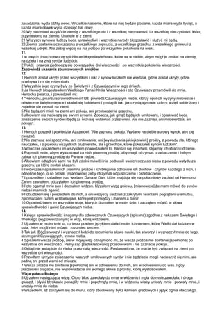 zasadzona, wyda obfity owoc. Wszelkie nasienie, które na niej będzie posiane, każda miara wyda tysiąc, a
każda miara oliwek wyda dziesięć bat oliwy.
20 Wy natomiast oczyśćcie ziemię z wszelkiego zła i z wszelkiej nieprawości, i z wszelkiej nieczystości, którą
przyniesiono na ziemię. Usuńcie je z ziemi.
21 Wszyscy synowie ludzcy będą sprawiedliwi i wszystkie narody błogosławić i służyć mi będą.
22 Ziemia zostanie oczyszczona z wszelkiego zepsucia, z wszelkiego grzechu, z wszelkiego gniewu i z
wszelkiej udręki. Nie ześlę więcej na nią potopu po wszystkie pokolenia na wieki.
11.
1 w owych dniach otworzę spichlerze błogosławieństwa, które są w niebie, abym mógł je zesłać na ziemię,
na dzieła i na znój synów ludzkich.
2 Pokój i prawda zjednoczą się po wszystkie dni wieczności i po wszystkie pokolenia wieczności.
Zapowiedź ukarania zbuntowanych aniołów
12.
1 Henoch został ukryty przed wszystkimi i nikt z synów ludzkich nie wiedział, gdzie został ukryty, gdzie
przebywa i co się z nim stało.
2 Wszystkie jego czyny były ze Świętymi i z Czuwającymi w jego dniach.
3 Ja Henoch błogosławiłem Wielkiego Pana i Króla Wieczności i oto Czuwający przemówili do mnie,
Henocha pisarza, i powiedzieli mi:
4 "Henochu, pisarzu sprawiedliwości! Idź, powiedz Czuwającym nieba, którzy opuścili wyżyny niebieskie i
odwieczne święte miejsce i skalali się kobietami i postąpili tak, jak czynią synowie ludzcy, wzięli sobie żony i
zupełnie się zepsuli na ziemi.
5 Nie będą oni mieli na ziemi ani pokoju, ani przebaczenia grzechu,
6 albowiem nie nacieszą się swymi synami. Zobaczą, jak ginąć będą ich umiłowani, i opłakiwać będą
zniszczenie swoich synów i będą za nich się wstawiać przez wieki. Ale nie Zaznają ani miłosierdzia, ani
pokoju".
13.
1 Henoch poszedł i powiedział Azazelowi: "Nie zaznasz pokoju. Wydano na ciebie surowy wyrok, aby cię
związać.
2 Nie zaznasz ani spoczynku, ani zmiłowania, ani [wysłuchania jakiejkolwiek] prośby, z powodu zła, którego
nauczałeś, i z powodu wszystkich bluźnierstw, zła i grzechów, które pokazałeś synom ludzkim".
3 Wówczas poszedłem i im wszystkim powiedziałem to. Bardzo się zmartwili. Ogarnął ich strach i drżenie.
4 Poprosili mnie, abym wystosował za nich pisemną prośbę, aby mogli otrzymać przebaczenie i żebym
zabrał ich pisemną prośbę do Pana w niebie.
5 Albowiem odtąd oni sami nie byli zdolni mówić i nie podnosili swoich oczu do nieba z powodu wstydu za
grzechy, za które zostali skazani.
6 I wówczas napisałem ich pisemną prośbę i ich błagania odnośnie ich duchów i czynów każdego z nich, i
odnośnie tego, o co prosili, [mianowicie] żeby otrzymali odpuszczenie i przebaczenie.
7 I poszedłem i usiadłem nad wodami Dana w Dan, które znajdują się na południowy zachód od Hermonu.
Zanim zasnąłem, odczytałem ich pisemną prośbę.
8 I oto ogarnął mnie sen i doznałem widzeń. Ujrzałem wizję gniewu, [mianowicie] że mam mówić do synów
nieba i mam ich zganić.
9 I obudziłem się i poszedłem do nich, a oni wszyscy siedzieli z zakrytymi twarzami pogrążeni w smutku,
zgromadzeni razem w Ubelsejael, które jest pomiędzy Libanem a Senir.
10 Opowiedziałem im wszystkie wizje, których doznałem w moim śnie, i zacząłem mówić te słowa
sprawiedliwości i ganić Czuwających nieba.
14.
1 Księga sprawiedliwości i nagany dla odwiecznych Czuwających (spisana) zgodnie z nakazem Świętego i
Wielkiego (wypowiedzianym) w wizji, którą widziałem.
2 Ujrzałem w moim śnie to, co teraz powiem językiem ciała i moim tchnieniem, które Wielki dał ludziom w
usta, żeby mogli nimi mówić i rozumieć sercem.
3 Tak jak [Bóg] stworzył i wyznaczył ludzi do rozumienia słowa nauki, tak stworzył i wyznaczył mnie do tego,
abym ganił Czuwających, synów nieba.
4 Spisałem waszą prośbę, ale w mojej wizji oznajmiono mi, że wasza prośba nie zostanie [spełniona] po
wszystkie dni wieczności. Pełny sąd [zadekretowano] przeciw wam i nie zaznacie pokoju.
5 Odtąd nie wstąpicie do nieba przez całą wieczność. Postanowiono, że macie być związani na ziemi po
wszystkie dni wieczności.
6 Przedtem ujrzycie zniszczenie waszych umiłowanych synów i nie będziecie mogli nacieszyć się nimi, ale
padną oni przed wami od miecza.
7 Wasza prośba nie zostanie [spełniona] ani w odniesieniu do nich, ani w odniesieniu do was. I gdy
płaczecie i błagacie, nie wypowiadacie ani jednego słowa z prośby, którą wystosowałem.
Wizja pałacu Bożego
8 Ujrzałem następującą wizję: Oto o bloki zawołały do mnie w widzeniu i mgła do mnie zawołała, i droga
gwiazd, i błyski błyskawic ponagliły mnie i popchnęły mnie, i w widzeniu wiatry uniosły mnie i porwały mnie, i
uniosły mnie do nieba.
9 Wszedłem, aż zbliżyłem się do muru, który zbudowany był z kamieni gradowych i język ognia otaczał go.
 