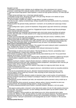 Zacząłem czuć lęk.
10 Wszedłem do języka ognia i zbliżyłem się do wielkiego domu, który wybudowany był z kamieni
gradowych i ściana tego domu była jak mozaika zrobiona z kamieni gradowych, a jego podłoga ze śniegu.
11 Jego dach był jak droga gwiazd i błyski błyskawic, a wśród nich były ogniste Cherubiny i ich niebo było jak
woda.
12 Ogień płonął wokół jego muru, a drzwi jego opływały ogniem.
13 Wszedłem do tego domu. Był gorący jak ogień i zimny jak śnieg. Nie było w nim radości ani życia.
Ogarnął mnie strach i przejęło mnie drżenie.
14 I gdy tak drżałem i trząsłem się, padłem na moje oblicze. I ujrzałem w widzeniu,
15 że oto inny dom, większy od poprzedniego, którego wszystkie drzwi były otwarte przede mną, zbudowany
był z języka ognia.
16 We wszystkich tak górował chwałą, splendorem i rozmiarem, że nie potrafię wam opisać jego chwały i
rozmiaru.
17 Jego podłoga była z ognia, a ponad nim błyskawice. Droga gwiazd i jego dach również był z płonącego
ognia.
18 Spojrzałem i zobaczyłem w nim wysoki tron. Wyglądał jak kryształ, otoczenie jego było jak jaśniejące
słońce i (słychać było) głos Cherubów.
19 Spod wysokiego tronu wypływały rzeki płonącego ognia, tak że było rzeczą niemożliwą nań patrzeć.
20 A Ten, który jest wielki, w chwale siedział na nim, a jego promieniowanie było jaśniejsze od słońca i
bielsze od śniegu.
21 Żaden anioł nie mógł wejść, gdy ukazywało się oblicze Tego, który jest czczony i uwielbiany, żadne
cielesne [stworzenie] nie mogło [nań] spoglądać.
22 Morze ognia paliło się wokół Niego i wielki ogień stał przed Nim i nikt z Jego otoczenia nie zbliżał się do
Niego. Dziesięć tysięcy razy dziesięć tysięcy stało przed Nim, ale On nie potrzebował żadnej świętej rady.
23 I Święci, którzy byli blisko Niego, nie opuszczali ani nocą, ani dniem i nie odchodzili od Niego.
Boski wyrok na zbuntowanych aniołów
24 I aż dotąd zakrywałem moją twarz i drżałem. Pan zawołał mnie swoimi własnymi ustami i powiedział do
mnie: "Podejdź tutaj, Henochu, do mego świętego słowa".
25 Podniósł mnie i przybliżył do drzwi. I spojrzałem moim obliczem skierowanym ku dołowi.
15.
1 Odpowiadając mi rzekł do mnie swoim głosem: "Słuchaj! Nie lękaj się, Henochu, sprawiedliwy mężu i
pisarzu sprawiedliwości. Podejdź tutaj i posłuchaj mego głosu.
2 Idź! Powiedz Czuwającym nieba, którzy przysłali cię tutaj, abyś wstawił się za nimi: 'To wy powinniście
wstawiać się za ludźmi, nie ludzie za wami.
3 Dlaczego opu-ściliście wysokie, święte i wieczne niebo i złączyliście się z kobietami i staliście się nieczyści
z córkami ludzkimi, wzięliście sobie żony i postąpiliście tak, jak synowie ziemscy i zrodziliście synów
gigantów?
4 Byliście duchowymi, świętymi, żyjącymi Życiem wiecznym, a staliście się nieczyści z powodu kobiet.
Zrodziliście [dzieci] po-przez krew ciała. Zapałaliście ludzkim pożądaniem i stworzyliście ciało i krew tak, jak
czynią to ludzie, którzy umierają i ulegają zniszczeniu.
5 Dlatego dałem im żony, żeby siali w nich nasienie i żeby dzięki nim mogły się rodzić dzieci, tak, aby
niczego nie brakowało na ziemi.
6 Ale wy pierwotnie byliście duchowymi, żyjącymi wiecznym, nieśmiertelnym życiem po wszystkie pokolenia
świata.
7 Z tej racji nie przewidziałem dla was żon, albowiem mieszkanie [bytów] duchowych jest w niebie.
8 A te-raz giganci, którzy zrodzili się Z duchów i ciała, otrzymają na ziemi nazwę złych duchów i ich
mieszkanie będzie na ziemi.
9 Złe duchy wyszły z ich ciała, albowiem zostali oni stworzeni z tego, co jest na górze. Ich pochodzenie i
pierwszy fundament wywodzi się od świętych Czuwających. Będą oni na ziemi złymi duchami i nazywać się
będą "duchy złe".
10 Mieszkaniem duchów niebieskich jest niebo, ale mieszkaniem duchów ziemskich, którzy urodzili się na
ziemi, jest ziemia.
11 Duchy gigantów, którzy czynią zło i są zepsuci, atakują, walczą i niszczą [ wszystko] na ziemi oraz
powodują smutek. Nie spożywają żadnego pokarmu, nie piją, są niewidoczni.
12 Te duchy powstaną przeciwko synom ludzkim i przeciwko kobietom, albowiem z nich one wyszły.
16.
1 Kiedy giganci zostaną zabici, zniszczeni i umrą, kiedy duchy wyjdą z ich ciał, ich ciało zostanie zniszczone
na mocy sądu. Tak zostaną zniszczeni, aż dzień wielkiego dokonania spełni się nad wielkim wiekiem, nad
Czuwającymi i nieprawymi.
2 A teraz Czuwającym, którzy przysłali cię, abyś wstawił się za nimi, którzy pierwotnie byli w niebie
3 powiesz tak: 'Byliście w niebie, ale jego sekrety nie zostały wam jeszcze objawione. Poznaliście [jedynie]
bezwartościowe tajemnice. W zatwardziałości waszych serc przekazaliście je kobietom. Z powodu tej
tajemnicy kobiety i mężczyźni spowodowali, że zło spotęgowało się na ziemi'. Powiedz im: 'Nie zaznacie
pokoju!'.
Pierwsza podróż Henocha
 