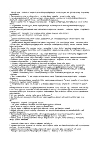 17.
1 Zabrali mnie i zanieśli na miejsce, gdzie istoty wyglądały jak płonący ogień, ale gdy zechciały, przybierały
wygląd ludzi.
2 Zaprowadzono mnie na miejsce burzy i na górę, której najwyższy szczyt dotykał nieba.
3 I w najbardziej odległych krańcach ujrzałem miejsca świateł i gromów, na ich głębokościach łuki ognia i
strzały, ich kołczany, ognisty miecz i wszystkie odblaski błyskawic.
4 Zaprowadzono mnie do wody zwanej wodą życia i do ognia zachodniego, który otrzymuje każdy zachód
słońca.
5 I przyszedłem do rzeki ognia, której ogień płynie jak woda i wpada do wielkiego morza będącego po
stronie zachodniej.
6 Zobaczyłem wszystkie wielkie rzeki i doszedłem do ogromnej ciemności i znalazłem się tam, dokąd każdy
zmierza.
7 Ujrzałem góry ciemności zimy i miejsce, gdzie wylewa się woda całej otchłani.
8 Ujrzałem usta wszystkich rzek ziemi i usta otchłani.
18.
1 Ujrzałem spichlerze wszystkich wiatrów. Zobaczyłem, jak nimi ozdobione jest całe stworzenie oraz
[zobaczyłem] fundamenty ziemi.
2 Ujrzałem kamień węgielny ziemi i zobaczyłem cztery wiatry, które podtrzymują ziemię i firmament nieba.
3 Zobaczyłem, jak wiatry nadymają wysokość nieba i jak ustawiają się pomiędzy niebem a ziemią. Są one
kolumnami nieba.
4 Zobaczyłem wiatry, które obracają niebem i powodują, że okrąg słońca i wszelkie gwiazdy zachodzą.
5 Zobaczyłem wiatry na ziemi, które podtrzymują obłoki, i ujrzałem drogi aniołów. Na krańcu ziemi ujrzałem u
góry firmament nieba.
6 Udałem się w kierunku południowym - a był palący dzień i noc - gdzie było siedem gór z drogocennych
kamieni, trzy po stronie wschodniej i trzy po stronie południowej.
7 Te po stronie wschodniej były z kolorowego kamienia, te ze strony południowej z kamienia czerwonego.
8 Środkowa [góra] sięgała, tak jak tron Pana, nieba. Była ona z antymonu, a szczyt tronu był z szafiru.
9 Ujrzałem płonący ogień i to, co było we wszystkich górach.
10 Ujrzałem miejsce poza wielką ziemią, tam gdzie wody łączą się ze sobą razem.
11 Ujrzałem głęboką rozpadlinę ziemi z kolumnami niebiańskiego ognia i ujrzałem wśród nich ogniste
kolumny nieba, które zstępowały [na dół] i których wysokości i głębokości nie można było zmierzyć.
12 Poza tą rozpadliną ujrzałem miejsce, które nie miało nad sobą ani firmamentu nieba, ani pod sobą
fundamentu ziemi. Nie było tam ani wody, ani ptaków. Była to pustynia.
13 Ujrzałem tam straszną rzecz - siedem gwiazd podobnych do wielkich płonących gór. Kiedy o nie
zapytałem,
14 anioł powiedział mi: "To jest miejsce krańca nieba i ziemi. To jest więzienie gwiazd nieba i zastępów
niebieskich.
17 Gwiazdy, które cwałują na ogniu to te, które przekroczyły przykazanie Pana od początku ich powstania,
albowiem nie wyszły w swoich czasach.
16 [Pan] rozgniewał się na nie, związał je aż do czasu dopełnienia się ich grzechu w określonym czasie".
19.
l Uriel powiedział do mnie: "Tutaj będą przebywać aniołowie, którzy połączyli się z kobietami, podczas gdy
ich duchy przyjmując różnorakie kształty zepsuły ludzi, uwiodły ich doprowadzając ich do składania ofiar
demonom jako bogom. Pozostaną tutaj aż do dnia wielkiego sądu, w którym zostaną skazani na całkowite
unicestwienie.
2 Ich żony, uwiódłszy aniołów nieba, staną się Syrenami".
3 Ja, Henoch, sam zobaczyłem to widzenie, kres wszystkiego. Żaden człowiek nie widział tego, co ja
widziałem.
20.
1 Te są imiona świętych czuwających aniołów.
2 Uriel, jeden ze świętych aniołów, mianowicie [anioł] gromu i drżenia.
3 Rafał, jeden ze świętych aniołów, [anioł] duchów ludzkich.
4 Raguel, jeden ze świętych aniołów, który dokonuje zemsty nad światem świateł.
5 Michał, jeden ze świętych aniołów, mianowicie ten, który jest nad najlepszą cząstką ludzkości, nad
narodem [izraelskim].
6 Sarakael, jeden ze świętych aniołów, któremu podlegają duchy ludzi nakłaniających do grzechu.
7 Gabriel, jeden ze świętych aniołów, któremu podlega raj, węże i Cherubini.
8 Remiel, jeden ze Świętych aniołów, którego Bóg ustanowił nad tymi, którzy powstaję (z martwych).
Druga podróż Henocha
21.
1 Następnie udałem się na miejsce, w którym nie było nic.
2 Ujrzałem tam rzecz straszną- nie było tam ani wysokiego nieba, ani utwierdzonej ziemi, ale przygotowane
pustynne i straszne miejsce.
3 Ujrzałem tam siedem gwiazd nieba związanych razem jak wielkie góry, które płonęły jak ogień.
4 Następnie powiedziałem: "Za jaki grzech związano je i dlaczego je tam wrzucono?"
 