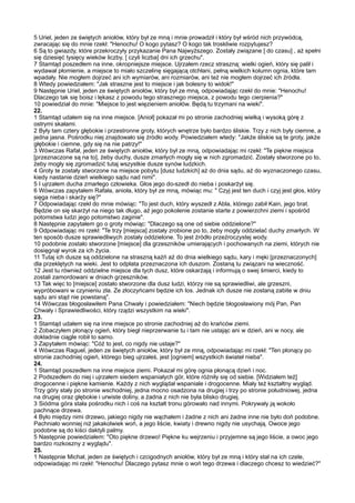 5 Uriel, jeden ze świętych aniołów, który był ze mną i mnie prowadził i który był wśród nich przywódcą,
zwracając się do mnie rzekł: "Henochu! O kogo pytasz? O kogo tak troskliwie rozpytujesz?
6 Są to gwiazdy, które przekroczyły przykazanie Pana Najwyższego. Zostały związane [ do czasu] , aż spełni
się dziesięć tysięcy wieków liczby, [ czyli liczba] dni ich grzechu".
7 Stamtąd poszedłem na inne, okropniejsze miejsce. Ujrzałem rzecz straszną: wielki ogień, który się palił i
wydawał płomienie, a miejsce to miało szczelinę sięgającą otchłani, pełną wielkich kolumn ognia, które tam
wpadały. Nie mogłem dojrzeć ani ich wymiarów, ani rozmiarów, ani też nie mogłem dojrzeć ich źródła.
8 Wtedy powiedziałem: "Jak straszne jest to miejsce i jak bolesny to widok!"
9 Następnie Uriel, jeden ze świętych aniołów, który był ze mną, odpowiadając rzekł do mnie: "Henochu!
Dlaczego tak się boisz i lękasz z powodu tego strasznego miejsca, z powodu tego cierpienia?"
10 powiedział do mnie: "Miejsce to jest więzieniem aniołów. Będą tu trzymani na wieki".
22.
1 Stamtąd udałem się na inne miejsce. [Anioł] pokazał mi po stronie zachodniej wielką i wysoką górę z
ostrymi skałami.
2 Były tam cztery głębokie i przestronne groty, których wnętrze było bardzo śliskie. Trzy z nich były ciemne, a
jedna jasna. Pośrodku niej znajdowało się źródło wody. Powiedziałem wtedy: "Jakże śliskie są te groty, jakże
głębokie i ciemne, gdy się na nie patrzy!"
3 Wówczas Rafał, jeden ze świętych aniołów, który był ze mną, odpowiadając mi rzekł: "Te piękne miejsca
[przeznaczone są na to], żeby duchy, dusze zmarłych mogły się w nich zgromadzić. Zostały stworzone po to,
żeby mogły się zgromadzić tutaj wszystkie dusze synów ludzkich.
4 Groty te zostały stworzone na miejsce pobytu [dusz ludzkich] aż do dnia sądu, aż do wyznaczonego czasu,
kiedy nastanie dzień wielkiego sądu nad nimi".
5 I ujrzałem ducha zmarłego człowieka. Głos jego do-szedł do nieba i poskarżył się.
6 Wówczas zapytałem Rafała, anioła, który był ze mną, mówiąc mu: " Czyj jest ten duch i czyj jest głos, który
sięga nieba i skarży się?"
7 Odpowiadając rzekł do mnie mówiąc: "To jest duch, który wyszedł z Abla, którego zabił Kain, jego brat.
Będzie on się skarżył na niego tak długo, aż jego pokolenie zostanie starte z powierzchni ziemi i spośród
potomstwa ludzi jego potomstwo zaginie".
8 Następnie zapytałem go o groty mówiąc: "Dlaczego są one od siebie oddzielone?"
9 Odpowiadając mi rzekł: "Te trzy [miejsca] zostały zrobione po to, żeby mogły oddzielać duchy zmarłych. W
ten sposób dusze sprawiedliwych zostały oddzielone. To jest źródło przeźroczystej wody.
10 podobnie zostało stworzone [miejsce] dla grzeszników umierających i pochowanych na ziemi, których nie
dosięgnął wyrok za ich życia.
11 Tutaj ich dusze są oddzielone na straszną kaźń aż do dnia wielkiego sądu, kary i męki [przeznaczonych]
dla przeklętych na wieki. Jest to odpłata przeznaczona ich duszom. Zostaną tu związani na wieczność.
12 Jest tu również oddzielne miejsce dla tych dusz, które oskarżają i informują o swej śmierci, kiedy to
zostali zamordowani w dniach grzeszników.
13 Tak więc to [miejsce] zostało stworzone dla dusz ludzi, którzy nie są sprawiedliwi, ale grzeszni,
wypróbowani w czynieniu zła. Ze złoczyńcami będzie ich los. Jednak ich dusze nie zostaną zabite w dniu
sądu ani stąd nie powstaną".
14 Wówczas błogosławiłem Pana Chwały i powiedziałem: "Niech będzie błogosławiony mój Pan, Pan
Chwały i Sprawiedliwości, który rządzi wszystkim na wieki".
23.
1 Stamtąd udałem się na inne miejsce po stronie zachodniej aż do krańców ziemi.
2 Zobaczyłem płonący ogień, który biegł nieprzerwanie tu i tam nie ustając ani w dzień, ani w nocy, ale
dokładnie ciągle robił to samo.
3 Zapytałem mówiąc: "Cóż to jest, co nigdy nie ustaje?"
4 Wówczas Raguel, jeden ze świętych aniołów, który był ze mną, odpowiadając mi rzekł: "Ten płonący po
stronie zachodniej ogień, którego bieg ujrzałeś, jest [ogniem] wszystkich świateł nieba".
24.
1 Stamtąd poszedłem na inne miejsce ziemi. Pokazał mi górę ognia płonącą dzień i noc.
2 Podszedłem do niej i ujrzałem siedem wspaniałych gór, które różniły się od siebie. [Widziałem też]
drogocenne i piękne kamienie. Każdy z nich wyglądał wspaniale i drogocenne. Miały też kształtny wygląd.
Trzy góry stały po stronie wschodniej, jedna mocno osadzona na drugiej i trzy po stronie południowej, jedna
na drugiej oraz głębokie i urwiste doliny, a żadna z nich nie była blisko drugiej.
3 Siódma góra stała pośrodku nich i coś na kształt tronu górowało nad innymi. Pokrywały ją wokoło
pachnące drzewa.
4 Było między nimi drzewo, jakiego nigdy nie wąchałem i żadne z nich ani żadne inne nie było doń podobne.
Pachniało wonniej niż jakakolwiek woń, a jego liście, kwiaty i drewno nigdy nie usychają. Owoce jego
podobne są do kiści daktyli palmy.
5 Następnie powiedziałem: "Oto piękne drzewo! Piękne ku wejrzeniu i przyjemne są jego liście, a owoc jego
bardzo rozkoszny z wyglądu".
25.
1 Następnie Michał, jeden ze świętych i czcigodnych aniołów, który był ze mną i który stał na ich czele,
odpowiadając mi rzekł: "Henochu! Dlaczego pytasz mnie o woń tego drzewa i dlaczego chcesz to wiedzieć?"
 