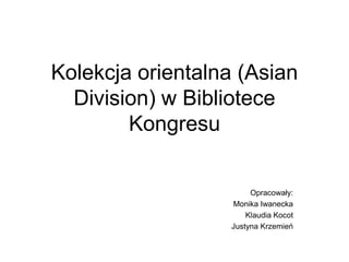 Kolekcja orientalna (Asian
Division) w Bibliotece
Kongresu
Opracowały:
Monika Iwanecka
Klaudia Kocot
Justyna Krzemień

 