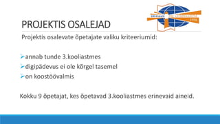 PROJEKTIS OSALEJAD
Projektis osalevate õpetajate valiku kriteeriumid:
annab tunde 3.kooliastmes
digipädevus ei ole kõrgel tasemel
on koostöövalmis
Kokku 9 õpetajat, kes õpetavad 3.kooliastmes erinevaid aineid.
 