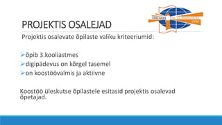 PROJEKTIS OSALEJAD
Projektis osalevate õpilaste valiku kriteeriumid:
õpib 3.kooliastmes
digipädevus on kõrgel tasemel
on koostöövalmis ja aktiivne
Koostöö üleskutse õpilastele esitasid projektis osalevad
õpetajad.
 