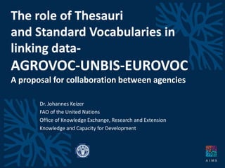 The role of Thesauriand Standard Vocabularies in linking data-AGROVOC-UNBIS-EUROVOCA proposal for collaboration between agencies Dr. Johannes Keizer FAO of the UnitedNations Office ofKnowledge Exchange, Research and Extension Knowledge and CapacityforDevelopment 