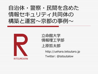 自治体・警察・民間を含めた
情報セキュリティ共同体の
構築と運営～京都の事例～
立命館大学
情報理工学部
上原哲太郎
http://uehara.tetsutaro.jp
Twitter: @tetsutalow
 