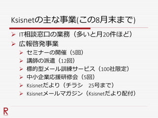 Ksisnetの主な事業(この8月末まで)
 IT相談窓口の業務（多いと月20件ほど）
 広報啓発事業
 セミナーの開催（5回）
 講師の派遣（12回）
 標的型メール訓練サービス（100社限定）
 中小企業応援研修会（5回）
 Ksisnetだより（チラシ 25号まで）
 Ksisnetメールマガジン（Ksisnetだより配付）
 