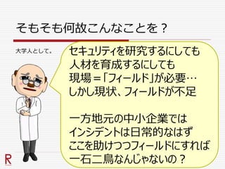 そもそも何故こんなことを？
セキュリティを研究するにしても
人材を育成するにしても
現場＝「フィールド」が必要…
しかし現状、フィールドが不足
一方地元の中小企業では
インシデントは日常的なはず
ここを助けつつフィールドにすれば
一石二鳥なんじゃないの？
大学人として。
 