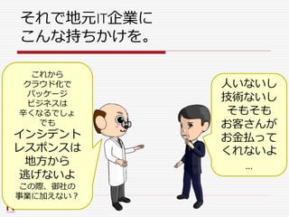 それで地元IT企業に
こんな持ちかけを。
これから
クラウド化で
パッケージ
ビジネスは
辛くなるでしょ
でも
インシデント
レスポンスは
地方から
逃げないよ
この際、御社の
事業に加えない？
人いないし
技術ないし
そもそも
お客さんが
お金払って
くれないよ
…
 