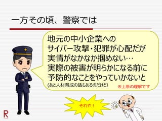 一方その頃、警察では
地元の中小企業への
サイバー攻撃・犯罪が心配だが
実情がなかなか掴めない…
実際の被害が明らかになる前に
予防的なことをやっていかないと
(あと人材育成の話もあるのだけど） ※上原の理解です
それや！
 
