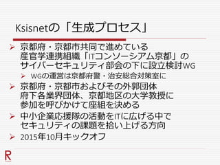 Ksisnetの「生成プロセス」
 京都府・京都市共同で進めている
産官学連携組織「ITコンソーシアム京都」の
サイバーセキュリティ部会の下に設立検討WG
 WGの運営は京都府警・治安総合対策室に
 京都府・京都市およびその外郭団体
府下各業界団体、京都地区の大学教授に
参加を呼びかけて座組を決める
 中小企業応援隊の活動をITに広げる中で
セキュリティの課題を拾い上げる方向
 2015年10月キックオフ
 