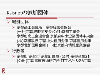 Ksisnetの参加団体
 経済団体
 京都商工会議所 京都経営者協会
(一社)京都経済同友会 (公社)京都工業会
京都府商工会連合会 京都府中小企業団体中央会
(株)京都銀行 京都中央信用金庫 京都信用金庫
京都北都信用金庫 (一社)京都府情報産業協会
 行政等
 京都府 京都市 京都府警察 (公財)京都産業21
(公財)京都高度技術研究所 ITコンソーシアム京都
 