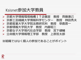 Ksisnet参加大学教員
 京都大学情報環境機構ＩＴ企画室 教授 齊藤康己
 京都工芸繊維大学情報科学センター 教授 桝田秀夫
 京都産業大学大学院法務研究科 教授 草鹿晋一
 京都情報大学院大学 教授 内藤昭三
 京都女子大学現代社会学部 教授 宮下健輔
 立命館大学情報理工学部 教授 上原哲太郎
※組織ではなく個人の参加であることがポイント
 