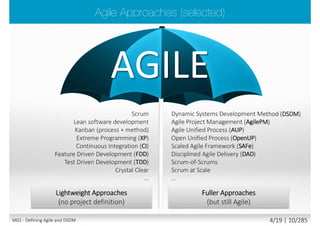  A philosophy and a mindset
 Flexibility, agility, adaptability, incremental delivery,
iterative cycle, fast feedback
 Working closely, constantly with users and customer
 Ensuring final solution actually meets business needs
 Focusing on business value/outcome not strictly project plan/output
 Focusing on value delivery not on fixed specification
 Deferring decisions about details as late as possible
 No “big design up front” (BDUF), in place of “enough design up front” (EDUF)
“If a process is too unpredictable or too complicated for the planned, (predictive)
approach, then the empirical approach (measure and adapt) is the method of choice“
Ken Schwaber
M01 - Defining Agile and DSDM 3/23 | 10/290
 