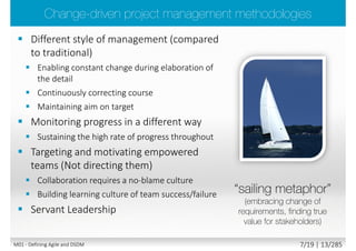 Agile
(empirical/adaptive process control model)
Traditional
(defined/deterministic process control model)
People and Interactions over Processes and Tools
Working Software over Comprehensive Documentation
Customer Collaboration over Contract Negotiation
Responding to Change over Following a Plan
“We are uncovering better ways of developing software by
doing it and helping others do it”
Through this work we have come to value
While there is value in the items on the right; we value the items on the left more.
(but Agile is not just about delivering software, it applies to all types of project)
www.agilemanifesto.org
M01 - Defining Agile and DSDM 6/23 | 13/290
 