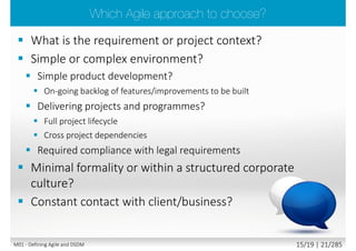  Agile project delivery framework that delivers
the right solution at the right time
 Project team and significant stakeholders being
focused on the business outcome
 Delivery is on time ensuring an early ROI
 All people involved work collaboratively to
deliver the optimum solution
 Work is prioritised according to business need
and the ability of users to accommodate
changed in the agreed timescale
 Atern does not compromise on quality i.e. the
solution is not over or under engineered
 Atern Agility
 Atern Flexibility
 Hybrid method combining project
management with product delivery
Lead author:
Keith
Richards
M01 - Defining Agile and DSDM 14/23 | 21/290
 