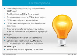  Let’s Get to Know Each Other
 Please share with the class:
 Your name and surname
 Your organization
 Your profession (title, function, job responsibilities)
 Your familiarity with the project management
 Your familiarity with the agile project
management
 Your experience with DSDM/Scrum
 Your personal session expectations
M00 - Course introduction 4/7 | 4/290
 