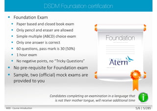  Foundation Exam
 Paper based and closed book exam
 Only pencil and eraser are allowed
 Simple multiple (ABCD) choice exam
 Only one answer is correct
 60 questions, pass mark is 30 (50%)
 1 hour exam
 No negative points, no “Tricky Questions”
 No pre-requisite for Foundation exam
 Sample, two (official) mock exams are
provided to you
Candidates completing an examination in a language that
is not their mother tongue, will receive additional time
M00 - Course introduction 5/7 | 5/290
 