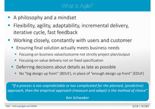 1. Defining Agile and DSDM
2. DSDM philosophy and principles
3. DSDM roles and responsibilities
4. DSDM project lifecycle, phases, products
5. Techniques
6. Requirements definition and prioritization
7. Requirements estimating and timeboxing
8. Delivering quality
9. Project control and risk management
10. Testing
11. Configuration management
M01 - Defining Agile and DSDM 2/23 | 9/290
 