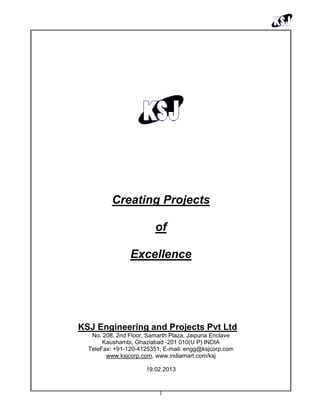 1
Creating Projects
of
Excellence
KSJ Engineering and Projects Pvt Ltd
No. 208, 2nd Floor, Samarth Plaza, Jaipuria Enclave
Kaushambi, Ghaziabad -201 010(U P) INDIA
TeleFax: +91-120-4125351, E-mail: engg@ksjcorp.com
www.ksjcorp.com, www.indiamart.com/ksj
19.02.2013
 