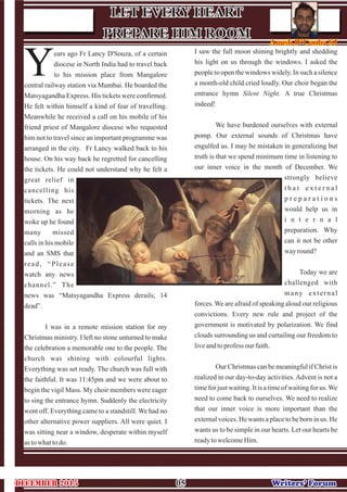 ears ago Fr Lancy D'Souza, of a certain
diocese in North India had to travel back
Yto his mission place from Mangalore
central railway station via Mumbai. He boarded the
Matsyagandha Express. His tickets were confirmed.
He felt within himself a kind of fear of travelling.
Meanwhile he received a call on his mobile of his
friend priest of Mangalore diocese who requested
him not to travel since an important programme was
arranged in the city. Fr Lancy walked back to his
house. On his way back he regretted for cancelling
the tickets. He could not understand why he felt a
great relief in
cancelling his
tickets. The next
morning as he
woke up he found
many missed
calls in his mobile
and an SMS that
read, “Please
watch any news
channel.” The
news was “Matsyagandha Express derails; 14
dead”.
I was in a remote mission station for my
Christmas ministry. I left no stone unturned to make
the celebration a memorable one to the people. The
church was shining with colourful lights.
Everything was set ready. The church was full with
the faithful. It was 11:45pm and we were about to
begin the vigil Mass. My choir members were eager
to sing the entrance hymn. Suddenly the electricity
went off. Everything came to a standstill. We had no
other alternative power suppliers. All were quiet. I
was sitting near a window, desperate within myself
astowhattodo.
I saw the full moon shining brightly and shedding
his light on us through the windows. I asked the
people to open the windows widely. In such a silence
a month-old child cried loudly. Our choir began the
entrance hymn Silent Night. A true Christmas
indeed!
We have burdened ourselves with external
pomp. Our external sounds of Christmas have
engulfed us. I may be mistaken in generalizing but
truth is that we spend minimum time in listening to
our inner voice in the month of December. We
strongly believe
t h a t e x t e r n a l
p r e p a r a t i o n s
would help us in
i n t e r n a l
preparation. Why
can it not be other
wayround?
Today we are
challenged with
many external
forces. We are afraid of speaking aloud our religious
convictions. Every new rule and project of the
government is motivated by polarization. We find
clouds surrounding us and curtailing our freedom to
liveandtoprofess our faith.
Our Christmas can be meaningful if Christ is
realized in our day-to-day activities. Advent is not a
time for just waiting. It is a time of waiting for us.We
need to come back to ourselves. We need to realize
that our inner voice is more important than the
external voices. He wants a place to be born in us. He
wants us to be simple in our hearts. Let our hearts be
readytowelcomeHim.
0505 Writers’ ForumWriters’ Forum
LET EVERY HEART
PREPARE HIM ROOM
LET EVERY HEART
PREPARE HIM ROOM Anush D’Cunha SJAnush D’Cunha SJ
DECEMBER 2015DECEMBER 2015
 