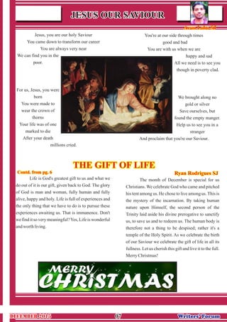 Life is God's greatest gift to us and what we
do out of it is our gift, given back to God. The glory
of God is man and woman, fully human and fully
alive, happy and holy. Life is full of experiences and
the only thing that we have to do is to pursue these
experiences awaiting us. That is immanence. Don't
we find it so very meaningful?Yes, Life is wonderful
andworth living.
The month of December is special for us
Christians. We celebrate God who came and pitched
his tent among us. He chose to live among us. This is
the mystery of the incarnation. By taking human
nature upon Himself, the second person of the
Trinity laid aside his divine prerogative to sanctify
us, to save us and to redeem us. The human body is
therefore not a thing to be despised; rather it's a
temple of the Holy Spirit. As we celebrate the birth
of our Saviour we celebrate the gift of life in all its
fullness. Let us cherish this gift and live it to the full.
MerryChristmas!
0707 Writers’ ForumWriters’ Forum
JESUS OUR SAVIOURJESUS OUR SAVIOUR
Arun Lobo SJArun Lobo SJ
Contd. from pg. 6Contd. from pg. 6
Jesus, you are our holy Saviour
You came down to transform our career
You are always very near
We can find you in the
poor.
For us, Jesus, you were
born
You were made to
wear the crown of
thorns
Your life was of one
marked to die
After your death
millions cried.
You're at our side through times
good and bad
You are with us when we are
happy and sad
All we need is to see you
though in poverty clad.
We brought along no
gold or silver
Save ourselves, but
found the empty manger.
Help us to see you in a
stranger
And proclaim that you're our Saviour.
THE GIFT OF LIFETHE GIFT OF LIFE
Ryan Rodrigues SJRyan Rodrigues SJ
DECEMBER 2015DECEMBER 2015
 