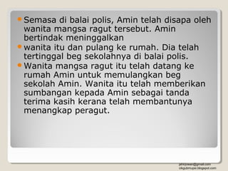 Semasa   di balai polis, Amin telah disapa oleh
 wanita mangsa ragut tersebut. Amin
 bertindak meninggalkan
wanita itu dan pulang ke rumah. Dia telah
 tertinggal beg sekolahnya di balai polis.
Wanita mangsa ragut itu telah datang ke
 rumah Amin untuk memulangkan beg
 sekolah Amin. Wanita itu telah memberikan
 sumbangan kepada Amin sebagai tanda
 terima kasih kerana telah membantunya
 menangkap peragut.




                                        jahirjowan@gmail.com
                                        cikgubmupsi.blogspot.com
 
