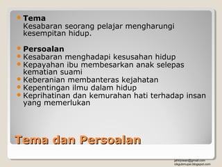  Tema
 Kesabaran seorang pelajar mengharungi
 kesempitan hidup.
 Persoalan
 Kesabaran menghadapi kesusahan hidup
 Kepayahan ibu membesarkan anak selepas
  kematian suami
 Keberanian membanteras kejahatan
 Kepentingan ilmu dalam hidup
 Keprihatinan dan kemurahan hati terhadap insan
  yang memerlukan




Tema dan Persoalan
                                       jahirjowan@gmail.com
                                       cikgubmupsi.blogspot.com
 