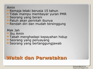 Amin
 Remaja lelaki berusia 15 tahun
 Tidak mampu membayar yuran PMR
 Seorang yang berani
 Patuh akan perintah ibunya
 Rendah diri dan mudah tersinggung

Mak Jah
 Ibu Amin
 Tabah menghadapi kepayahan hidup
 Seorang yang penyayang
 Seorang yang bertanggungjawab




Watak dan Perwatakan
                                      jahirjowan@gmail.com
                                      cikgubmupsi.blogspot.com
 