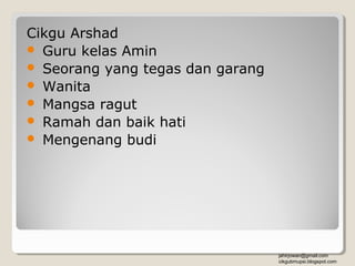 Cikgu Arshad
 Guru kelas Amin
 Seorang yang tegas dan garang
 Wanita
 Mangsa ragut
 Ramah dan baik hati
 Mengenang budi




                                  jahirjowan@gmail.com
                                  cikgubmupsi.blogspot.com
 