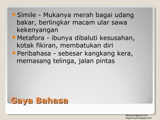 Simile - Mukanya merah bagai udang
 bakar, berlingkar macam ular sawa
 kekenyangan
Metafora - ibunya dibaluti kesusahan,
 kotak fikiran, membatukan diri
Peribahasa - sebesar kangkang kera,
 memasang telinga, jalan pintas




Gaya Bahasa
                                   jahirjowan@gmail.com
                                   cikgubmupsi.blogspot.com
 