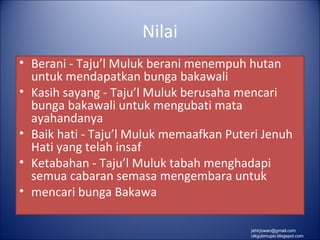 Nilai
• Berani - Taju’l Muluk berani menempuh hutan
  untuk mendapatkan bunga bakawali
• Kasih sayang - Taju’l Muluk berusaha mencari
  bunga bakawali untuk mengubati mata
  ayahandanya
• Baik hati - Taju’l Muluk memaafkan Puteri Jenuh
  Hati yang telah insaf
• Ketabahan - Taju’l Muluk tabah menghadapi
  semua cabaran semasa mengembara untuk
• mencari bunga Bakawa

                                         jahirjowan@gmail.com
                                         cikgubmupsi.blogspot.com
 