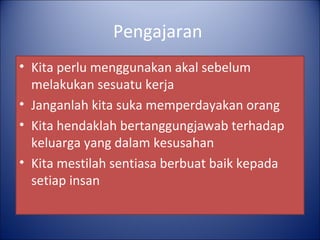 Pengajaran
• Kita perlu menggunakan akal sebelum
  melakukan sesuatu kerja
• Janganlah kita suka memperdayakan orang
• Kita hendaklah bertanggungjawab terhadap
  keluarga yang dalam kesusahan
• Kita mestilah sentiasa berbuat baik kepada
  setiap insan
 