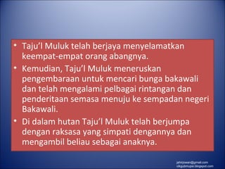 • Taju’l Muluk telah berjaya menyelamatkan
  keempat-empat orang abangnya.
• Kemudian, Taju’l Muluk meneruskan
  pengembaraan untuk mencari bunga bakawali
  dan telah mengalami pelbagai rintangan dan
  penderitaan semasa menuju ke sempadan negeri
  Bakawali.
• Di dalam hutan Taju’l Muluk telah berjumpa
  dengan raksasa yang simpati dengannya dan
  mengambil beliau sebagai anaknya.
                                      jahirjowan@gmail.com
                                      cikgubmupsi.blogspot.com
 