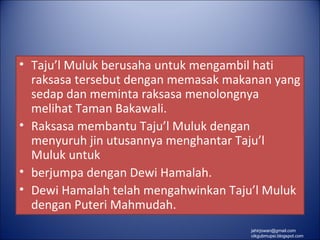 • Taju’l Muluk berusaha untuk mengambil hati
  raksasa tersebut dengan memasak makanan yang
  sedap dan meminta raksasa menolongnya
  melihat Taman Bakawali.
• Raksasa membantu Taju’l Muluk dengan
  menyuruh jin utusannya menghantar Taju’l
  Muluk untuk
• berjumpa dengan Dewi Hamalah.
• Dewi Hamalah telah mengahwinkan Taju’l Muluk
  dengan Puteri Mahmudah.
                                     jahirjowan@gmail.com
                                     cikgubmupsi.blogspot.com
 