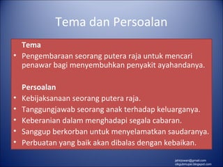 Tema dan Persoalan
  Tema
• Pengembaraan seorang putera raja untuk mencari
  penawar bagi menyembuhkan penyakit ayahandanya.

    Persoalan
•   Kebijaksanaan seorang putera raja.
•   Tanggungjawab seorang anak terhadap keluarganya.
•   Keberanian dalam menghadapi segala cabaran.
•   Sanggup berkorban untuk menyelamatkan saudaranya.
•   Perbuatan yang baik akan dibalas dengan kebaikan.
                                            jahirjowan@gmail.com
                                            cikgubmupsi.blogspot.com
 