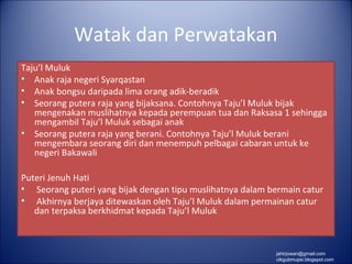 Watak dan Perwatakan
Taju’l Muluk
• Anak raja negeri Syarqastan
• Anak bongsu daripada lima orang adik-beradik
• Seorang putera raja yang bijaksana. Contohnya Taju’l Muluk bijak
   mengenakan muslihatnya kepada perempuan tua dan Raksasa 1 sehingga
   mengambil Taju’l Muluk sebagai anak
• Seorang putera raja yang berani. Contohnya Taju’l Muluk berani
   mengembara seorang diri dan menempuh pelbagai cabaran untuk ke
   negeri Bakawali

Puteri Jenuh Hati
• Seorang puteri yang bijak dengan tipu muslihatnya dalam bermain catur
• Akhirnya berjaya ditewaskan oleh Taju’l Muluk dalam permainan catur
   dan terpaksa berkhidmat kepada Taju’l Muluk



                                                           jahirjowan@gmail.com
                                                           cikgubmupsi.blogspot.com
 