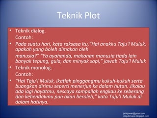 Teknik Plot
• Teknik dialog.
  Contoh:
• Pada suatu hari, kata raksasa itu,”Hai anakku Taju’l Muluk,
  apakah yang boleh dimakan oleh
  manusia?” “Ya ayahanda, makanan manusia tiada lain
  banyak tepung, gula, dan minyak sapi,” jawab Taju’l Muluk
• Teknik monolog.
  Contoh:
• “Hai Taju’l Muluk, ikatlah pinggangmu kukuh-kukuh serta
  buangkan dirimu seperti menerjun ke dalam hutan. Jikalau
  ada lagi hayatmu, nescaya sampailah engkau ke seberang
  dan kehendakmu pun akan beroleh,” kata Taju’l Muluk di
  dalam hatinya.
                                                  jahirjowan@gmail.com
                                                  cikgubmupsi.blogspot.com
 