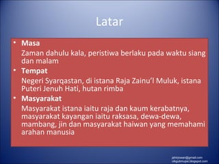 Latar
• Masa
  Zaman dahulu kala, peristiwa berlaku pada waktu siang
  dan malam
• Tempat
  Negeri Syarqastan, di istana Raja Zainu’l Muluk, istana
  Puteri Jenuh Hati, hutan rimba
• Masyarakat
  Masyarakat istana iaitu raja dan kaum kerabatnya,
  masyarakat kayangan iaitu raksasa, dewa-dewa,
  mambang, jin dan masyarakat haiwan yang memahami
  arahan manusia

                                               jahirjowan@gmail.com
                                               cikgubmupsi.blogspot.com
 