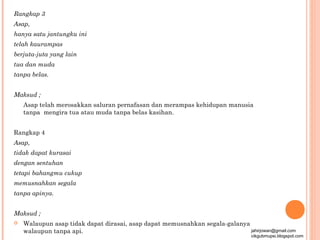 Rangkap 3
Asap,
hanya satu jantungku ini
telah kaurampas
berjuta-juta yang lain
tua dan muda
tanpa belas.


Maksud ;
    Asap telah merosakkan saluran pernafasan dan merampas kehidupan manusia
    tanpa mengira tua atau muda tanpa belas kasihan.


Rangkap 4
Asap,
tidak dapat kurasai
dengan sentuhan
tetapi bahangmu cukup
memusnahkan segala
tanpa apinya.


Maksud ;
   Walaupun asap tidak dapat dirasai, asap dapat memusnahkan segala-galanya
    walaupun tanpa api.                                                      jahirjowan@gmail.com
                                                                                 cikgubmupsi.blogspot.com
 