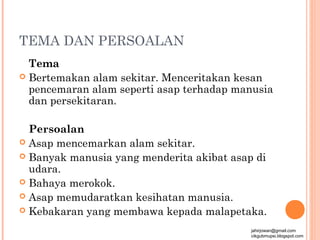 TEMA DAN PERSOALAN
  Tema
 Bertemakan alam sekitar. Menceritakan kesan
  pencemaran alam seperti asap terhadap manusia
  dan persekitaran.

  Persoalan
 Asap mencemarkan alam sekitar.
 Banyak manusia yang menderita akibat asap di
  udara.
 Bahaya merokok.
 Asap memudaratkan kesihatan manusia.
 Kebakaran yang membawa kepada malapetaka.

                                           jahirjowan@gmail.com
                                           cikgubmupsi.blogspot.com
 