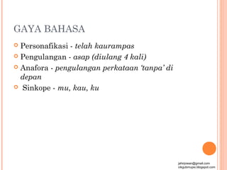 GAYA BAHASA
 Personafikasi - telah kaurampas
 Pengulangan - asap (diulang 4 kali)

 Anafora - pengulangan perkataan ‘tanpa’ di
  depan
 Sinkope - mu, kau, ku




                                               jahirjowan@gmail.com
                                               cikgubmupsi.blogspot.com
 